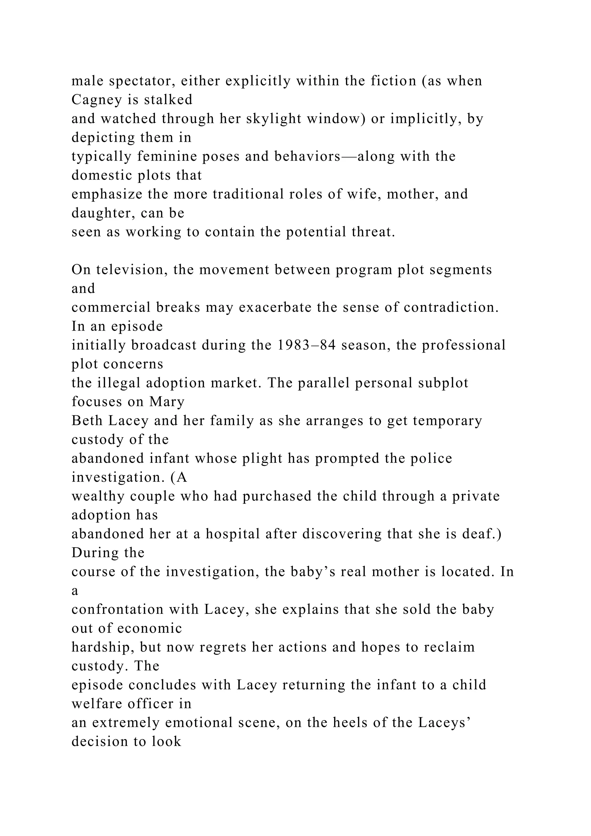 male spectator, either explicitly within the fiction (as when
Cagney is stalked
and watched through her skylight window) or implicitly, by
depicting them in
typically feminine poses and behaviors—along with the
domestic plots that
emphasize the more traditional roles of wife, mother, and
daughter, can be
seen as working to contain the potential threat.
On television, the movement between program plot segments
and
commercial breaks may exacerbate the sense of contradiction.
In an episode
initially broadcast during the 1983–84 season, the professional
plot concerns
the illegal adoption market. The parallel personal subplot
focuses on Mary
Beth Lacey and her family as she arranges to get temporary
custody of the
abandoned infant whose plight has prompted the police
investigation. (A
wealthy couple who had purchased the child through a private
adoption has
abandoned her at a hospital after discovering that she is deaf.)
During the
course of the investigation, the baby’s real mother is located. In
a
confrontation with Lacey, she explains that she sold the baby
out of economic
hardship, but now regrets her actions and hopes to reclaim
custody. The
episode concludes with Lacey returning the infant to a child
welfare officer in
an extremely emotional scene, on the heels of the Laceys’
decision to look
 