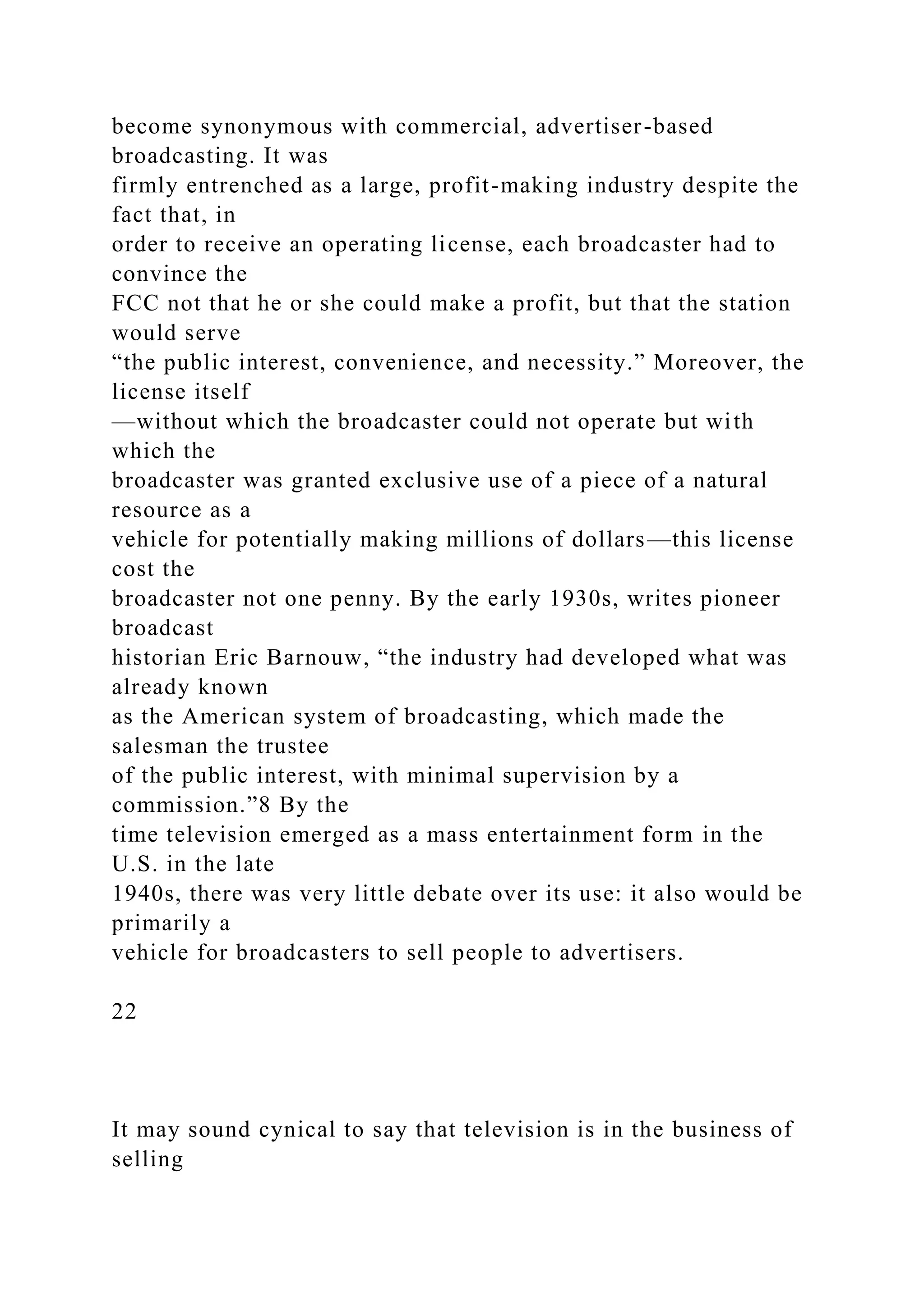 become synonymous with commercial, advertiser-based
broadcasting. It was
firmly entrenched as a large, profit-making industry despite the
fact that, in
order to receive an operating license, each broadcaster had to
convince the
FCC not that he or she could make a profit, but that the station
would serve
“the public interest, convenience, and necessity.” Moreover, the
license itself
—without which the broadcaster could not operate but with
which the
broadcaster was granted exclusive use of a piece of a natural
resource as a
vehicle for potentially making millions of dollars—this license
cost the
broadcaster not one penny. By the early 1930s, writes pioneer
broadcast
historian Eric Barnouw, “the industry had developed what was
already known
as the American system of broadcasting, which made the
salesman the trustee
of the public interest, with minimal supervision by a
commission.”8 By the
time television emerged as a mass entertainment form in the
U.S. in the late
1940s, there was very little debate over its use: it also would be
primarily a
vehicle for broadcasters to sell people to advertisers.
22
It may sound cynical to say that television is in the business of
selling
 