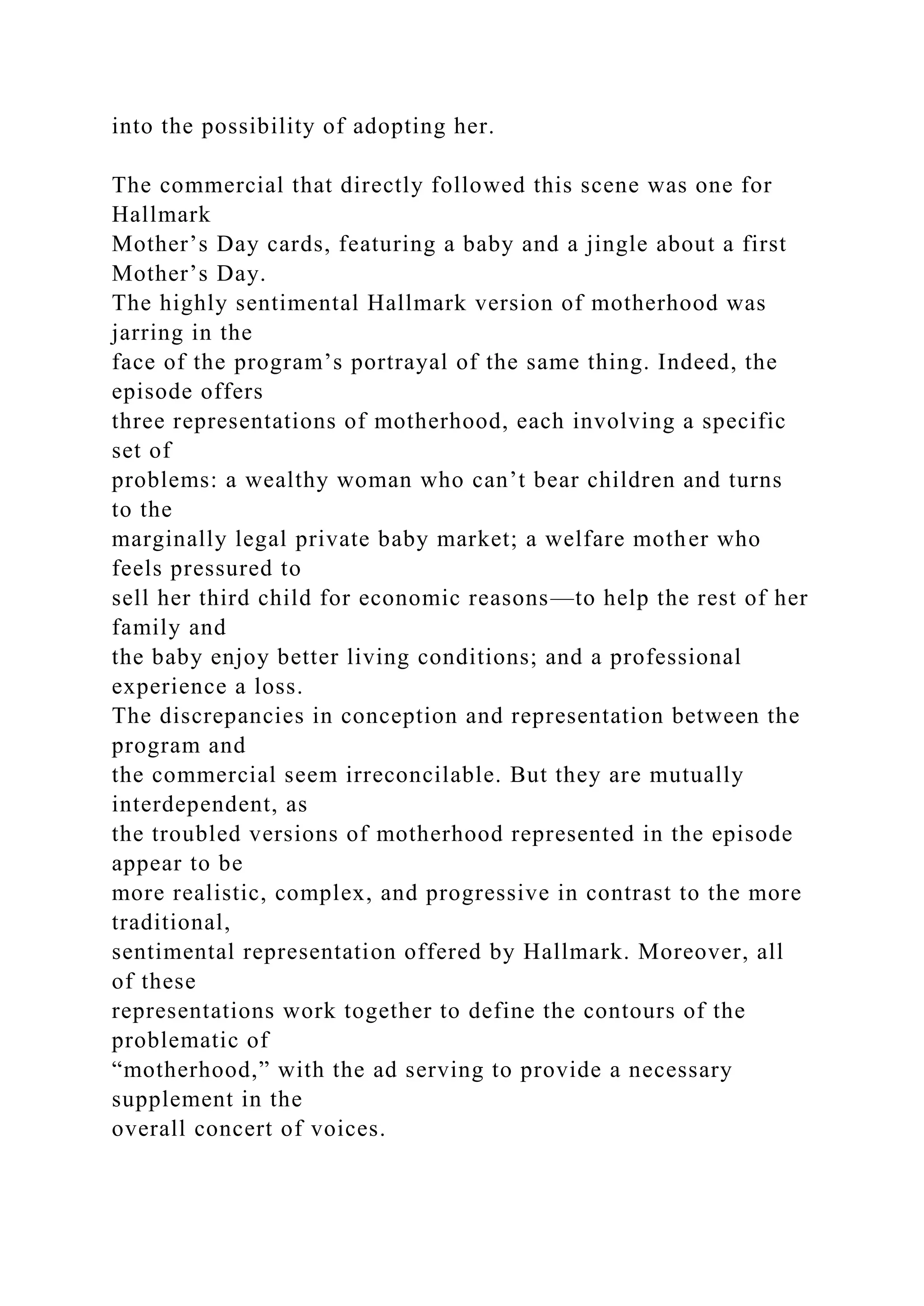 into the possibility of adopting her.
The commercial that directly followed this scene was one for
Hallmark
Mother’s Day cards, featuring a baby and a jingle about a first
Mother’s Day.
The highly sentimental Hallmark version of motherhood was
jarring in the
face of the program’s portrayal of the same thing. Indeed, the
episode offers
three representations of motherhood, each involving a specific
set of
problems: a wealthy woman who can’t bear children and turns
to the
marginally legal private baby market; a welfare mother who
feels pressured to
sell her third child for economic reasons—to help the rest of her
family and
the baby enjoy better living conditions; and a professional
experience a loss.
The discrepancies in conception and representation between the
program and
the commercial seem irreconcilable. But they are mutually
interdependent, as
the troubled versions of motherhood represented in the episode
appear to be
more realistic, complex, and progressive in contrast to the more
traditional,
sentimental representation offered by Hallmark. Moreover, all
of these
representations work together to define the contours of the
problematic of
“motherhood,” with the ad serving to provide a necessary
supplement in the
overall concert of voices.
 