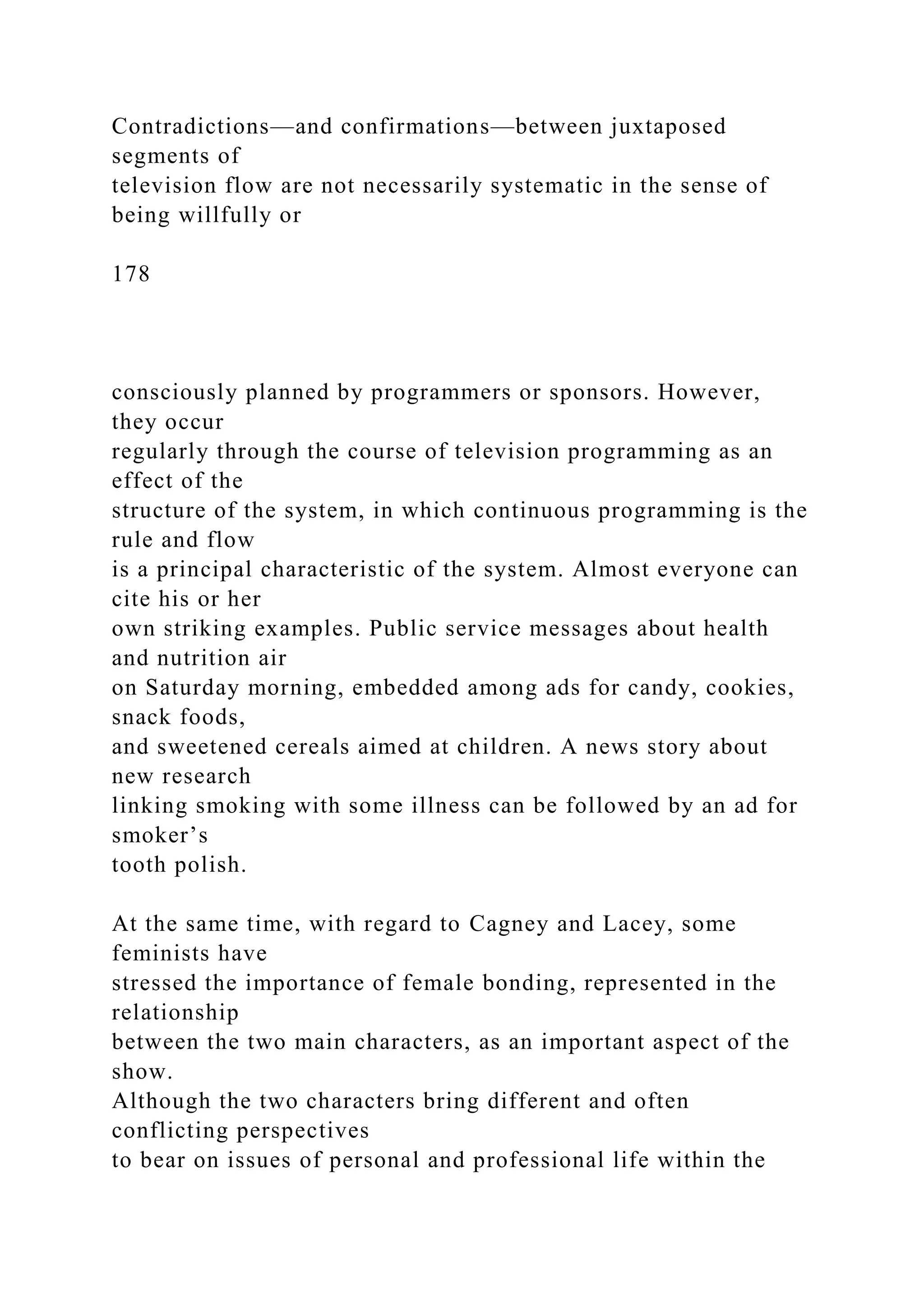 Contradictions—and confirmations—between juxtaposed
segments of
television flow are not necessarily systematic in the sense of
being willfully or
178
consciously planned by programmers or sponsors. However,
they occur
regularly through the course of television programming as an
effect of the
structure of the system, in which continuous programming is the
rule and flow
is a principal characteristic of the system. Almost everyone can
cite his or her
own striking examples. Public service messages about health
and nutrition air
on Saturday morning, embedded among ads for candy, cookies,
snack foods,
and sweetened cereals aimed at children. A news story about
new research
linking smoking with some illness can be followed by an ad for
smoker’s
tooth polish.
At the same time, with regard to Cagney and Lacey, some
feminists have
stressed the importance of female bonding, represented in the
relationship
between the two main characters, as an important aspect of the
show.
Although the two characters bring different and often
conflicting perspectives
to bear on issues of personal and professional life within the
 
