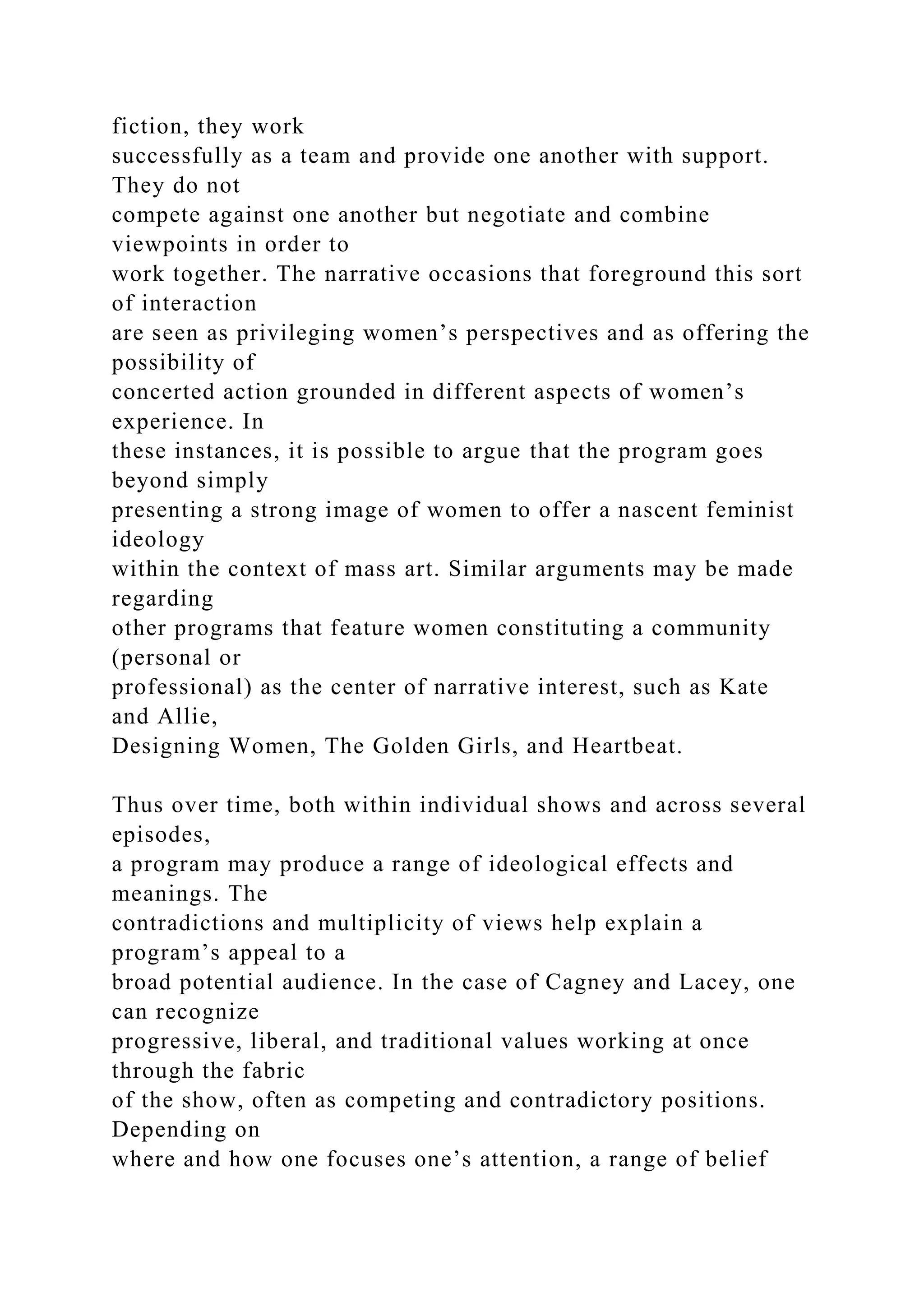 fiction, they work
successfully as a team and provide one another with support.
They do not
compete against one another but negotiate and combine
viewpoints in order to
work together. The narrative occasions that foreground this sort
of interaction
are seen as privileging women’s perspectives and as offering the
possibility of
concerted action grounded in different aspects of women’s
experience. In
these instances, it is possible to argue that the program goes
beyond simply
presenting a strong image of women to offer a nascent feminist
ideology
within the context of mass art. Similar arguments may be made
regarding
other programs that feature women constituting a community
(personal or
professional) as the center of narrative interest, such as Kate
and Allie,
Designing Women, The Golden Girls, and Heartbeat.
Thus over time, both within individual shows and across several
episodes,
a program may produce a range of ideological effects and
meanings. The
contradictions and multiplicity of views help explain a
program’s appeal to a
broad potential audience. In the case of Cagney and Lacey, one
can recognize
progressive, liberal, and traditional values working at once
through the fabric
of the show, often as competing and contradictory positions.
Depending on
where and how one focuses one’s attention, a range of belief
 