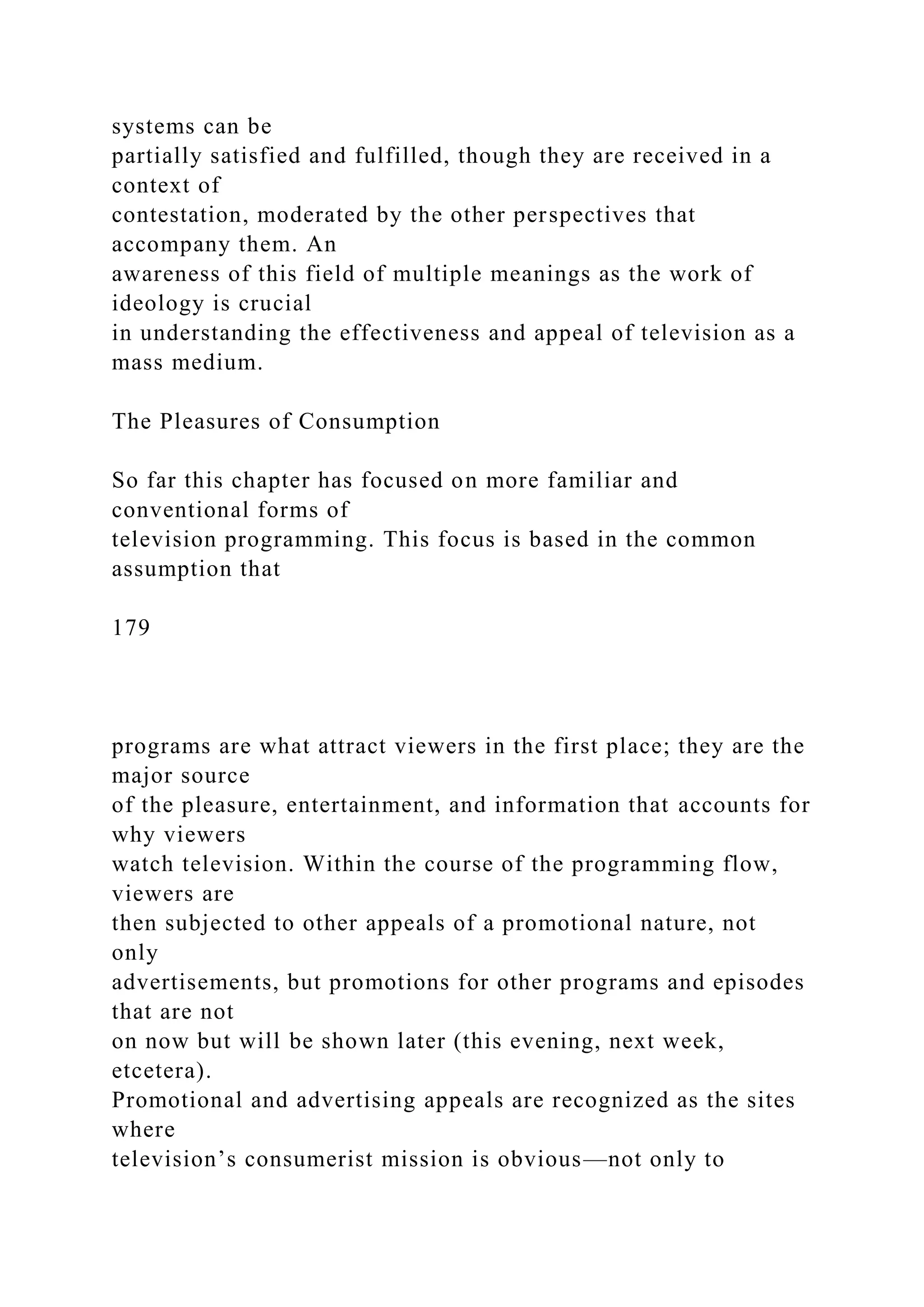 systems can be
partially satisfied and fulfilled, though they are received in a
context of
contestation, moderated by the other perspectives that
accompany them. An
awareness of this field of multiple meanings as the work of
ideology is crucial
in understanding the effectiveness and appeal of television as a
mass medium.
The Pleasures of Consumption
So far this chapter has focused on more familiar and
conventional forms of
television programming. This focus is based in the common
assumption that
179
programs are what attract viewers in the first place; they are the
major source
of the pleasure, entertainment, and information that accounts for
why viewers
watch television. Within the course of the programming flow,
viewers are
then subjected to other appeals of a promotional nature, not
only
advertisements, but promotions for other programs and episodes
that are not
on now but will be shown later (this evening, next week,
etcetera).
Promotional and advertising appeals are recognized as the sites
where
television’s consumerist mission is obvious—not only to
 
