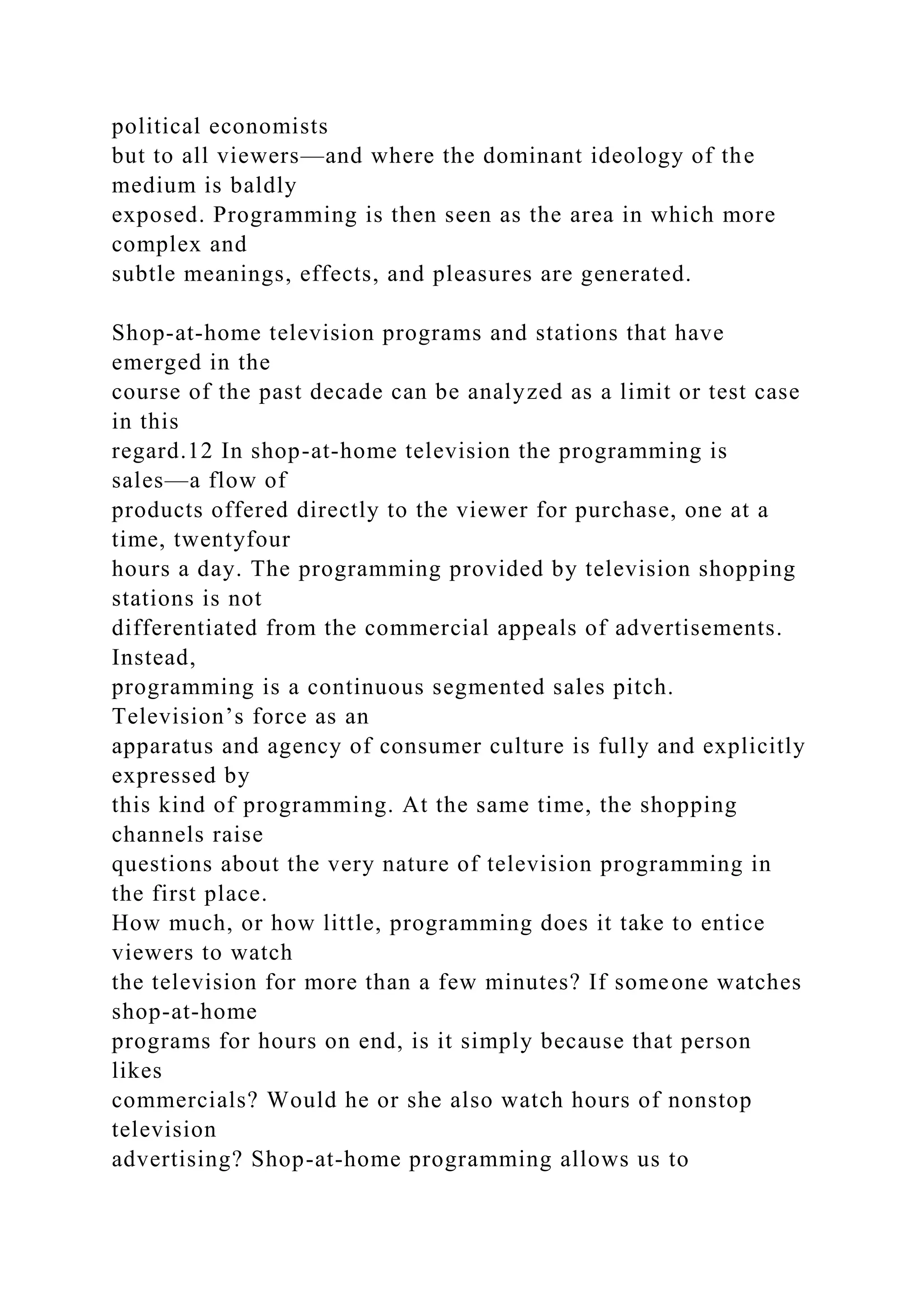 political economists
but to all viewers—and where the dominant ideology of the
medium is baldly
exposed. Programming is then seen as the area in which more
complex and
subtle meanings, effects, and pleasures are generated.
Shop-at-home television programs and stations that have
emerged in the
course of the past decade can be analyzed as a limit or test case
in this
regard.12 In shop-at-home television the programming is
sales—a flow of
products offered directly to the viewer for purchase, one at a
time, twentyfour
hours a day. The programming provided by television shopping
stations is not
differentiated from the commercial appeals of advertisements.
Instead,
programming is a continuous segmented sales pitch.
Television’s force as an
apparatus and agency of consumer culture is fully and explicitly
expressed by
this kind of programming. At the same time, the shopping
channels raise
questions about the very nature of television programming in
the first place.
How much, or how little, programming does it take to entice
viewers to watch
the television for more than a few minutes? If someone watches
shop-at-home
programs for hours on end, is it simply because that person
likes
commercials? Would he or she also watch hours of nonstop
television
advertising? Shop-at-home programming allows us to
 