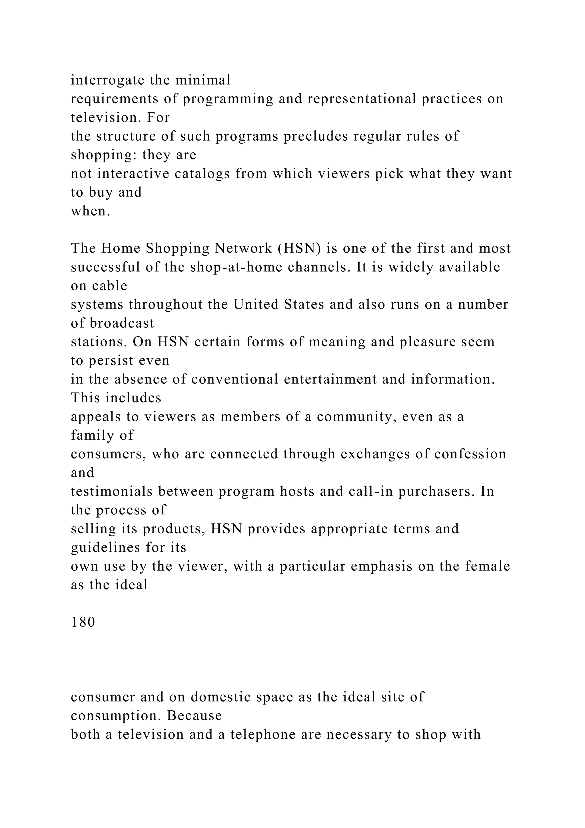 interrogate the minimal
requirements of programming and representational practices on
television. For
the structure of such programs precludes regular rules of
shopping: they are
not interactive catalogs from which viewers pick what they want
to buy and
when.
The Home Shopping Network (HSN) is one of the first and most
successful of the shop-at-home channels. It is widely available
on cable
systems throughout the United States and also runs on a number
of broadcast
stations. On HSN certain forms of meaning and pleasure seem
to persist even
in the absence of conventional entertainment and information.
This includes
appeals to viewers as members of a community, even as a
family of
consumers, who are connected through exchanges of confession
and
testimonials between program hosts and call-in purchasers. In
the process of
selling its products, HSN provides appropriate terms and
guidelines for its
own use by the viewer, with a particular emphasis on the female
as the ideal
180
consumer and on domestic space as the ideal site of
consumption. Because
both a television and a telephone are necessary to shop with
 