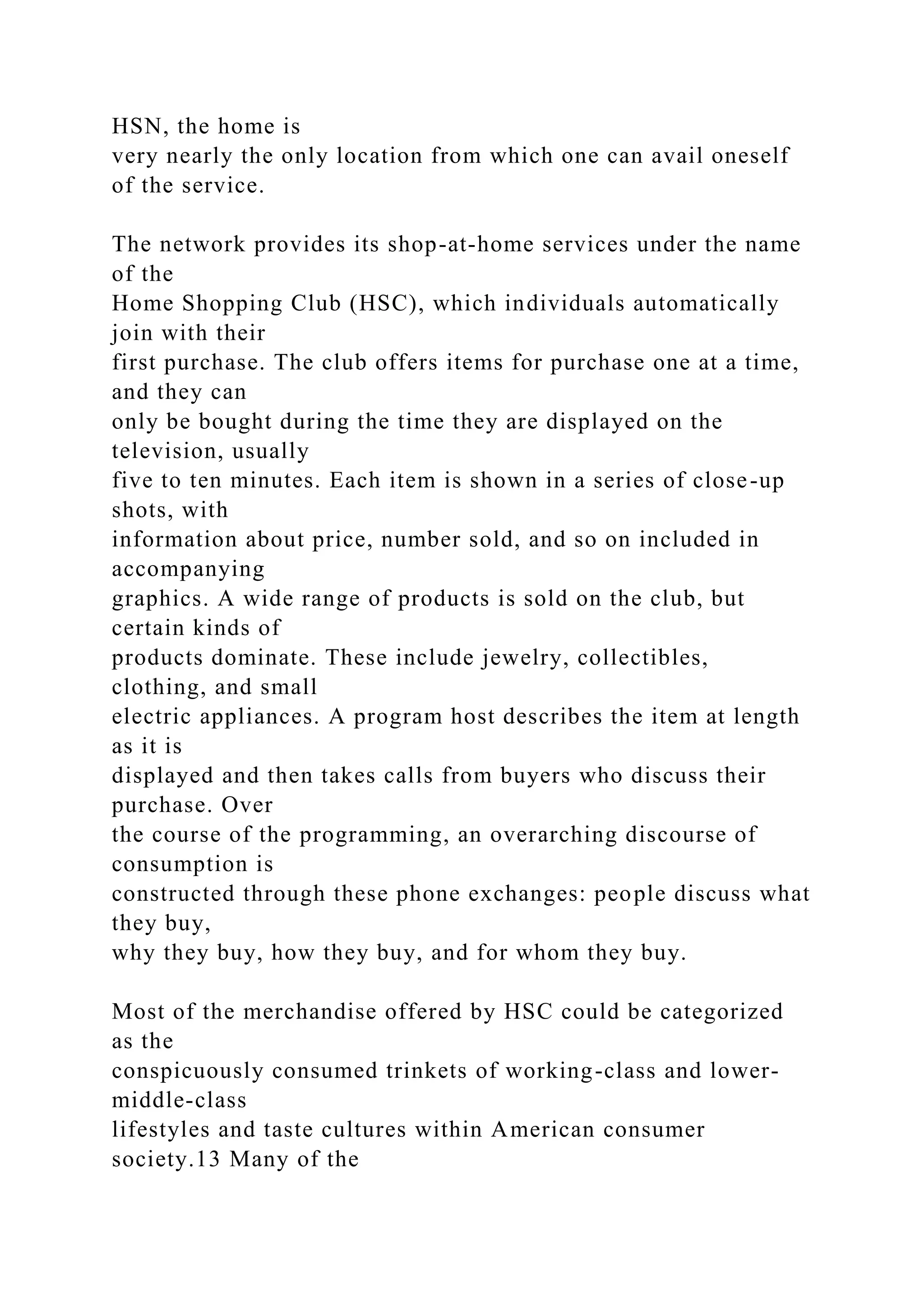 HSN, the home is
very nearly the only location from which one can avail oneself
of the service.
The network provides its shop-at-home services under the name
of the
Home Shopping Club (HSC), which individuals automatically
join with their
first purchase. The club offers items for purchase one at a time,
and they can
only be bought during the time they are displayed on the
television, usually
five to ten minutes. Each item is shown in a series of close-up
shots, with
information about price, number sold, and so on included in
accompanying
graphics. A wide range of products is sold on the club, but
certain kinds of
products dominate. These include jewelry, collectibles,
clothing, and small
electric appliances. A program host describes the item at length
as it is
displayed and then takes calls from buyers who discuss their
purchase. Over
the course of the programming, an overarching discourse of
consumption is
constructed through these phone exchanges: people discuss what
they buy,
why they buy, how they buy, and for whom they buy.
Most of the merchandise offered by HSC could be categorized
as the
conspicuously consumed trinkets of working-class and lower-
middle-class
lifestyles and taste cultures within American consumer
society.13 Many of the
 