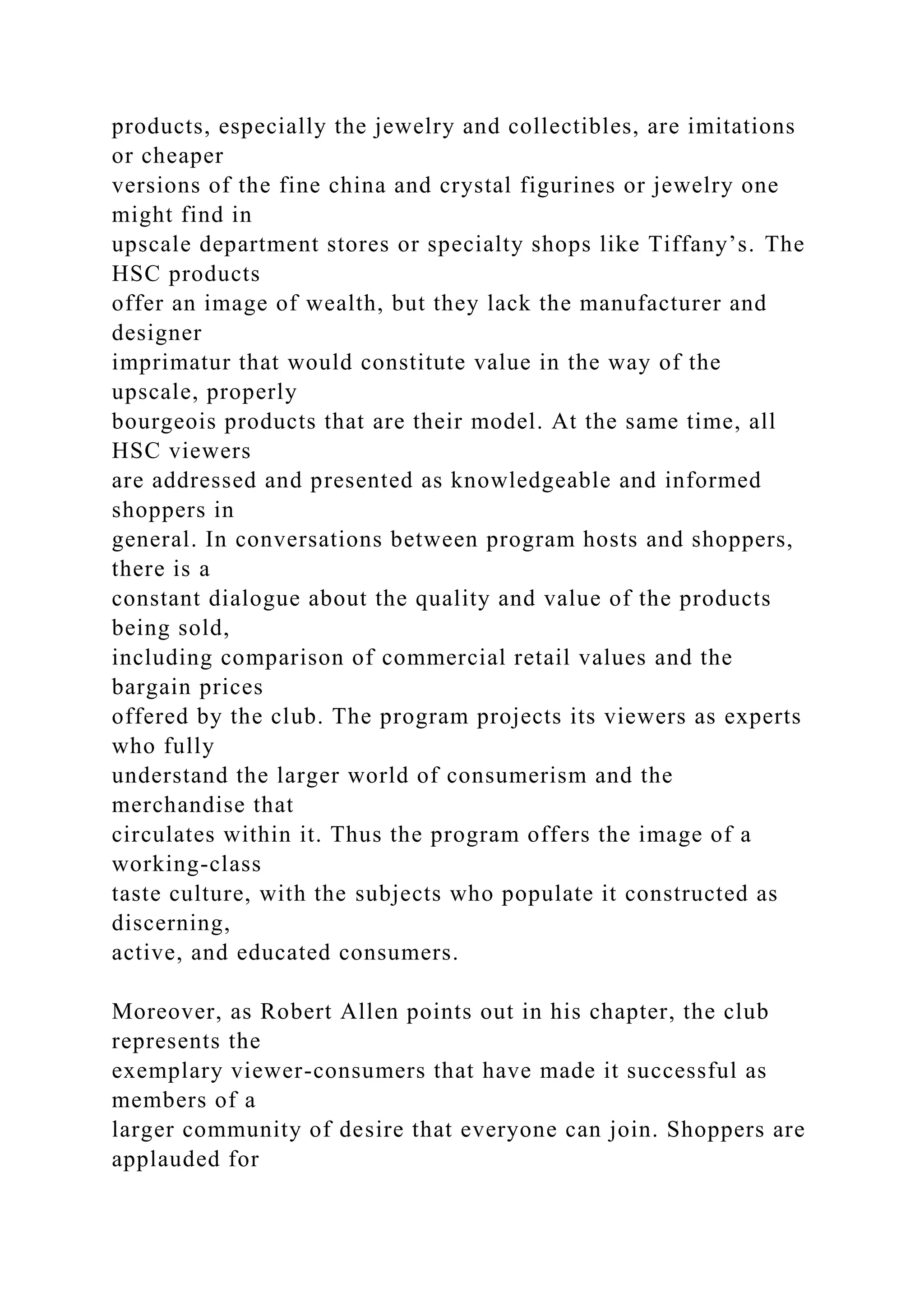 products, especially the jewelry and collectibles, are imitations
or cheaper
versions of the fine china and crystal figurines or jewelry one
might find in
upscale department stores or specialty shops like Tiffany’s. The
HSC products
offer an image of wealth, but they lack the manufacturer and
designer
imprimatur that would constitute value in the way of the
upscale, properly
bourgeois products that are their model. At the same time, all
HSC viewers
are addressed and presented as knowledgeable and informed
shoppers in
general. In conversations between program hosts and shoppers,
there is a
constant dialogue about the quality and value of the products
being sold,
including comparison of commercial retail values and the
bargain prices
offered by the club. The program projects its viewers as experts
who fully
understand the larger world of consumerism and the
merchandise that
circulates within it. Thus the program offers the image of a
working-class
taste culture, with the subjects who populate it constructed as
discerning,
active, and educated consumers.
Moreover, as Robert Allen points out in his chapter, the club
represents the
exemplary viewer-consumers that have made it successful as
members of a
larger community of desire that everyone can join. Shoppers are
applauded for
 