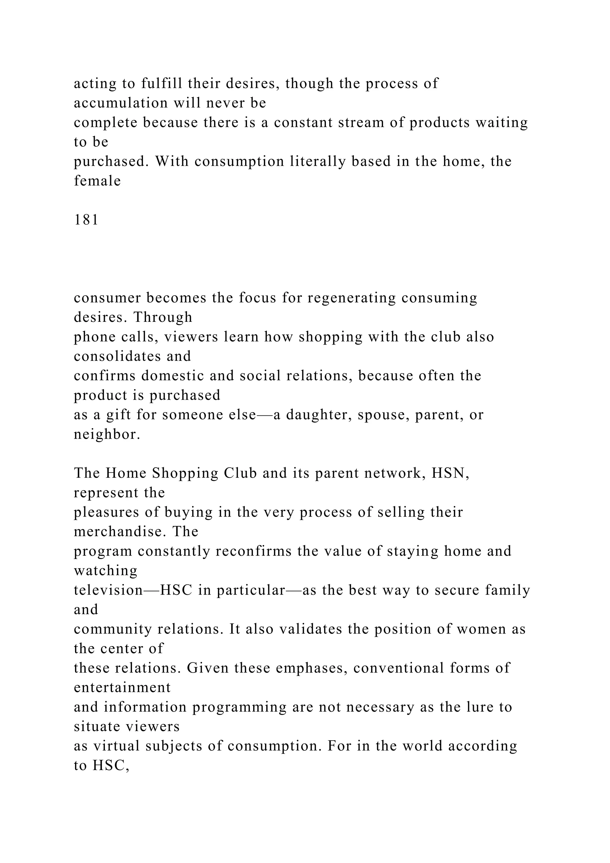 acting to fulfill their desires, though the process of
accumulation will never be
complete because there is a constant stream of products waiting
to be
purchased. With consumption literally based in the home, the
female
181
consumer becomes the focus for regenerating consuming
desires. Through
phone calls, viewers learn how shopping with the club also
consolidates and
confirms domestic and social relations, because often the
product is purchased
as a gift for someone else—a daughter, spouse, parent, or
neighbor.
The Home Shopping Club and its parent network, HSN,
represent the
pleasures of buying in the very process of selling their
merchandise. The
program constantly reconfirms the value of staying home and
watching
television—HSC in particular—as the best way to secure family
and
community relations. It also validates the position of women as
the center of
these relations. Given these emphases, conventional forms of
entertainment
and information programming are not necessary as the lure to
situate viewers
as virtual subjects of consumption. For in the world according
to HSC,
 