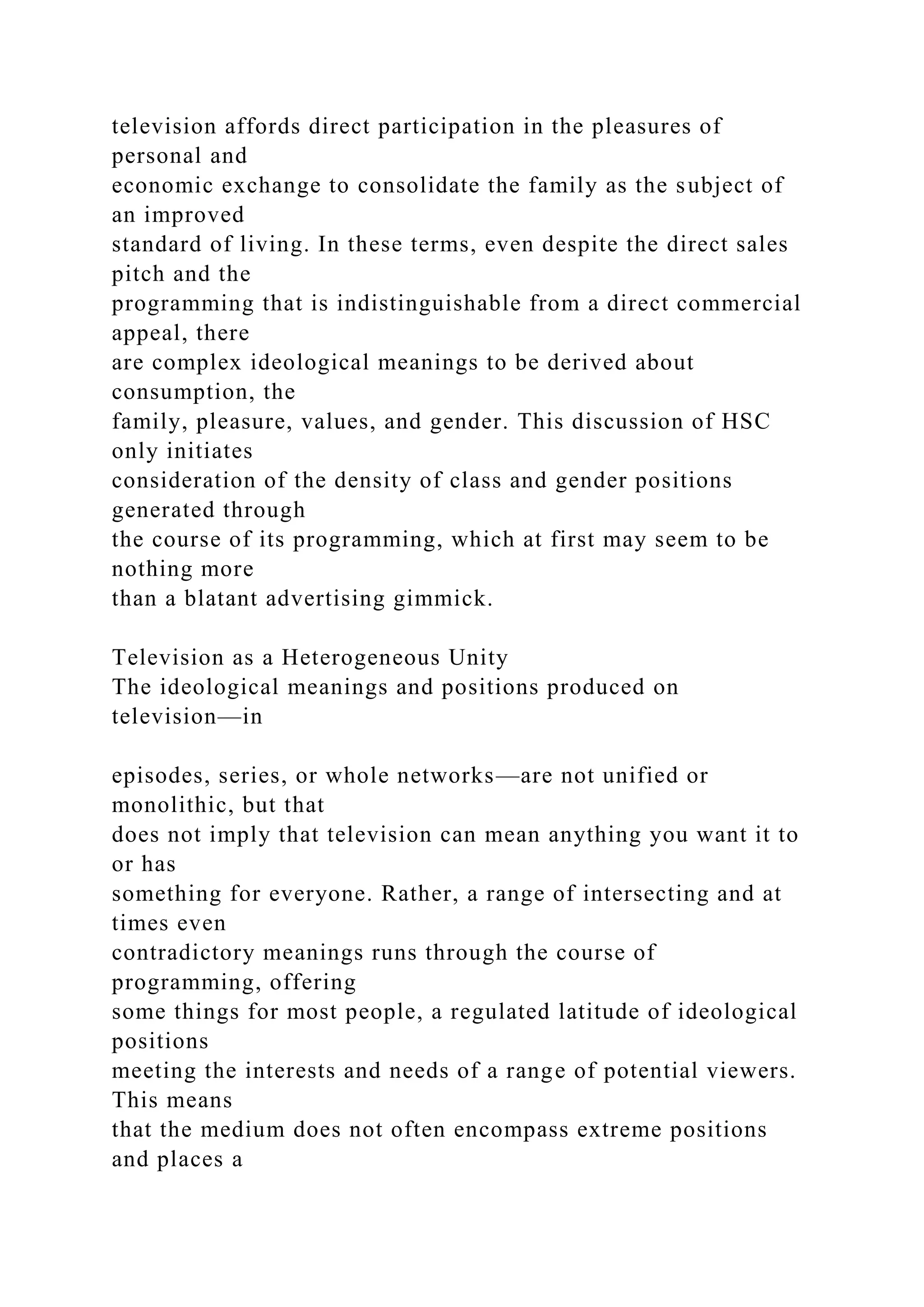 television affords direct participation in the pleasures of
personal and
economic exchange to consolidate the family as the subject of
an improved
standard of living. In these terms, even despite the direct sales
pitch and the
programming that is indistinguishable from a direct commercial
appeal, there
are complex ideological meanings to be derived about
consumption, the
family, pleasure, values, and gender. This discussion of HSC
only initiates
consideration of the density of class and gender positions
generated through
the course of its programming, which at first may seem to be
nothing more
than a blatant advertising gimmick.
Television as a Heterogeneous Unity
The ideological meanings and positions produced on
television—in
episodes, series, or whole networks—are not unified or
monolithic, but that
does not imply that television can mean anything you want it to
or has
something for everyone. Rather, a range of intersecting and at
times even
contradictory meanings runs through the course of
programming, offering
some things for most people, a regulated latitude of ideological
positions
meeting the interests and needs of a range of potential viewers.
This means
that the medium does not often encompass extreme positions
and places a
 