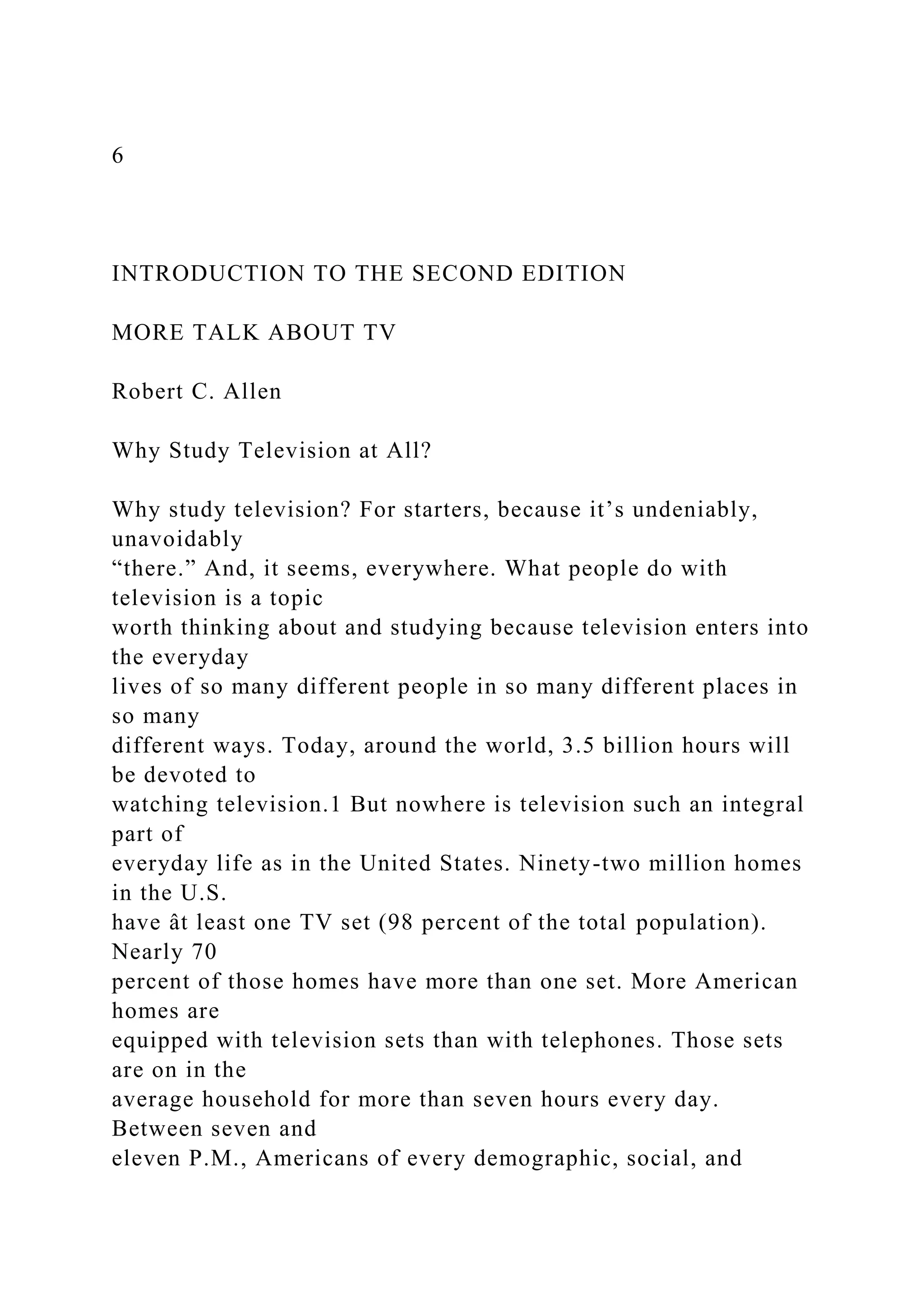 6
INTRODUCTION TO THE SECOND EDITION
MORE TALK ABOUT TV
Robert C. Allen
Why Study Television at All?
Why study television? For starters, because it’s undeniably,
unavoidably
“there.” And, it seems, everywhere. What people do with
television is a topic
worth thinking about and studying because television enters into
the everyday
lives of so many different people in so many different places in
so many
different ways. Today, around the world, 3.5 billion hours will
be devoted to
watching television.1 But nowhere is television such an integral
part of
everyday life as in the United States. Ninety-two million homes
in the U.S.
have ât least one TV set (98 percent of the total population).
Nearly 70
percent of those homes have more than one set. More American
homes are
equipped with television sets than with telephones. Those sets
are on in the
average household for more than seven hours every day.
Between seven and
eleven P.M., Americans of every demographic, social, and
 
