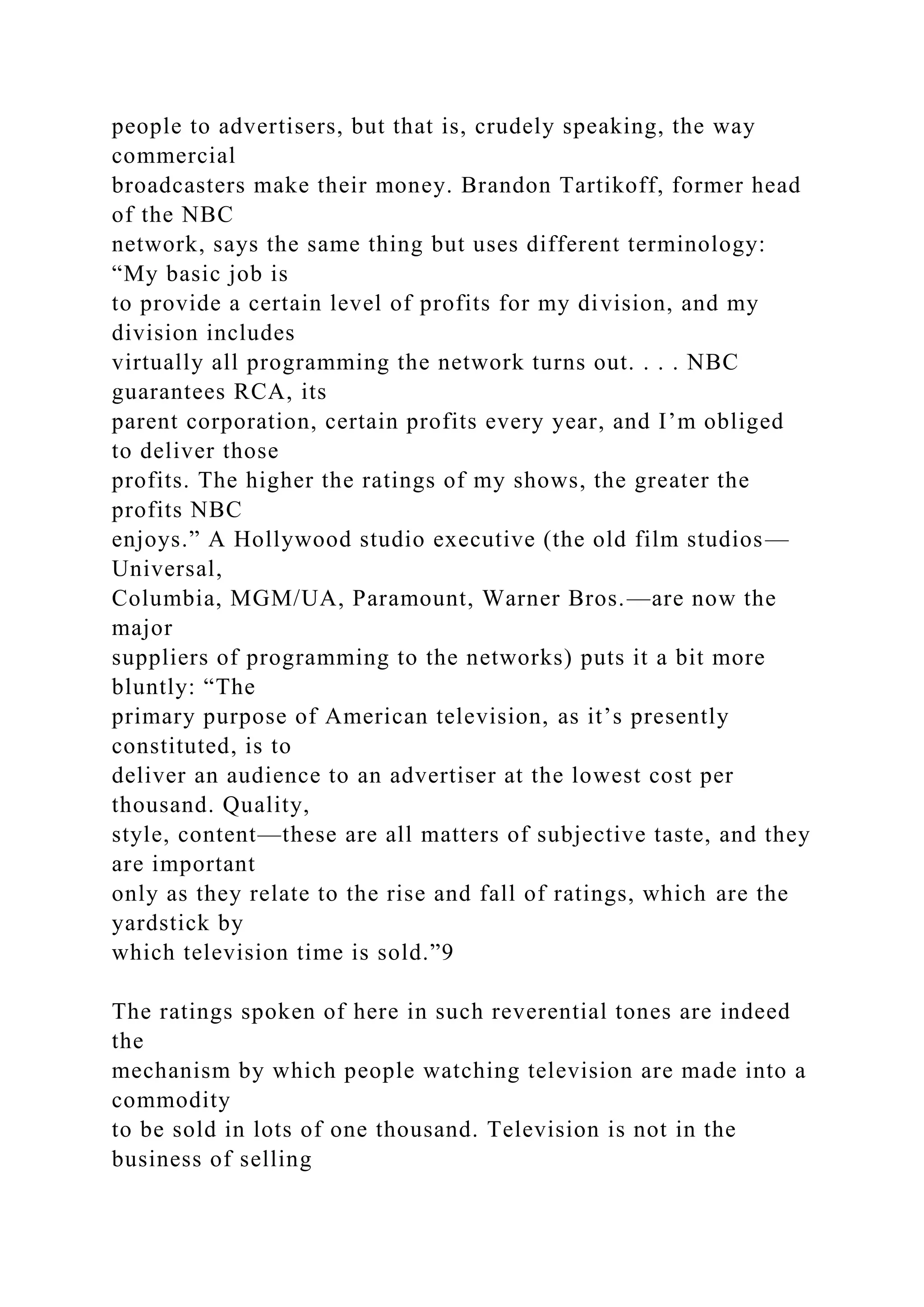 people to advertisers, but that is, crudely speaking, the way
commercial
broadcasters make their money. Brandon Tartikoff, former head
of the NBC
network, says the same thing but uses different terminology:
“My basic job is
to provide a certain level of profits for my division, and my
division includes
virtually all programming the network turns out. . . . NBC
guarantees RCA, its
parent corporation, certain profits every year, and I’m obliged
to deliver those
profits. The higher the ratings of my shows, the greater the
profits NBC
enjoys.” A Hollywood studio executive (the old film studios—
Universal,
Columbia, MGM/UA, Paramount, Warner Bros.—are now the
major
suppliers of programming to the networks) puts it a bit more
bluntly: “The
primary purpose of American television, as it’s presently
constituted, is to
deliver an audience to an advertiser at the lowest cost per
thousand. Quality,
style, content—these are all matters of subjective taste, and they
are important
only as they relate to the rise and fall of ratings, which are the
yardstick by
which television time is sold.”9
The ratings spoken of here in such reverential tones are indeed
the
mechanism by which people watching television are made into a
commodity
to be sold in lots of one thousand. Television is not in the
business of selling
 
