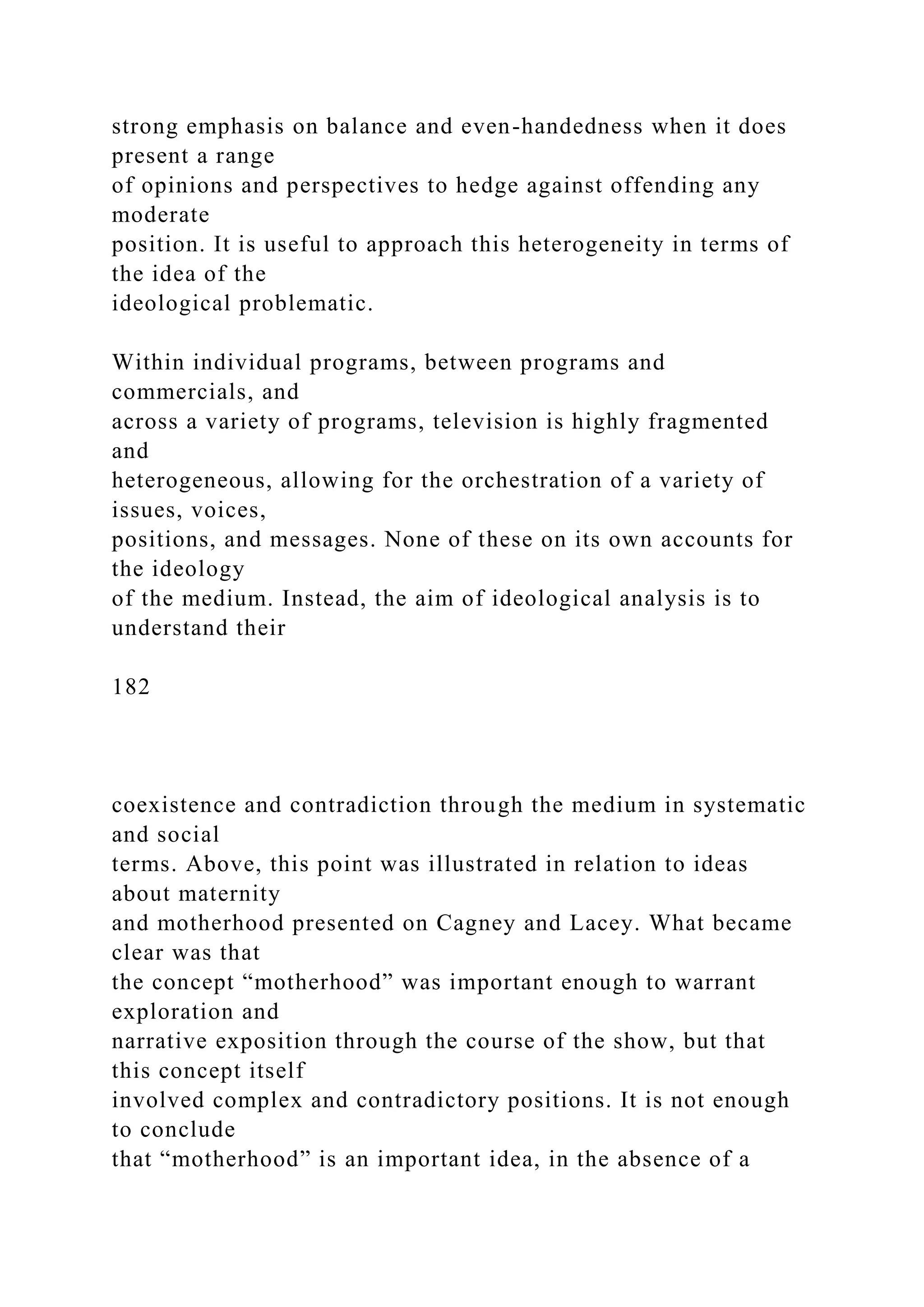 strong emphasis on balance and even-handedness when it does
present a range
of opinions and perspectives to hedge against offending any
moderate
position. It is useful to approach this heterogeneity in terms of
the idea of the
ideological problematic.
Within individual programs, between programs and
commercials, and
across a variety of programs, television is highly fragmented
and
heterogeneous, allowing for the orchestration of a variety of
issues, voices,
positions, and messages. None of these on its own accounts for
the ideology
of the medium. Instead, the aim of ideological analysis is to
understand their
182
coexistence and contradiction through the medium in systematic
and social
terms. Above, this point was illustrated in relation to ideas
about maternity
and motherhood presented on Cagney and Lacey. What became
clear was that
the concept “motherhood” was important enough to warrant
exploration and
narrative exposition through the course of the show, but that
this concept itself
involved complex and contradictory positions. It is not enough
to conclude
that “motherhood” is an important idea, in the absence of a
 