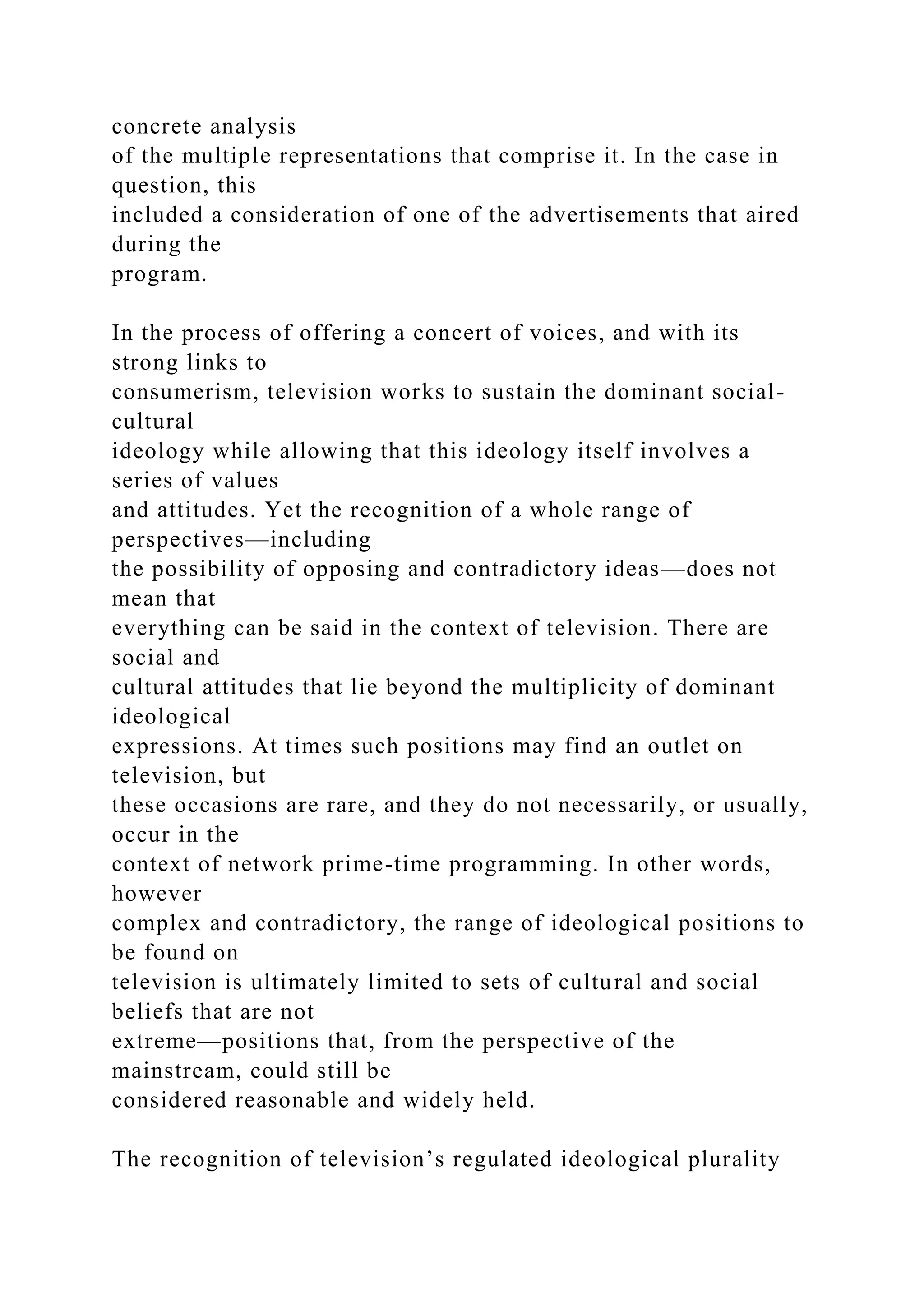 concrete analysis
of the multiple representations that comprise it. In the case in
question, this
included a consideration of one of the advertisements that aired
during the
program.
In the process of offering a concert of voices, and with its
strong links to
consumerism, television works to sustain the dominant social-
cultural
ideology while allowing that this ideology itself involves a
series of values
and attitudes. Yet the recognition of a whole range of
perspectives—including
the possibility of opposing and contradictory ideas—does not
mean that
everything can be said in the context of television. There are
social and
cultural attitudes that lie beyond the multiplicity of dominant
ideological
expressions. At times such positions may find an outlet on
television, but
these occasions are rare, and they do not necessarily, or usually,
occur in the
context of network prime-time programming. In other words,
however
complex and contradictory, the range of ideological positions to
be found on
television is ultimately limited to sets of cultural and social
beliefs that are not
extreme—positions that, from the perspective of the
mainstream, could still be
considered reasonable and widely held.
The recognition of television’s regulated ideological plurality
 