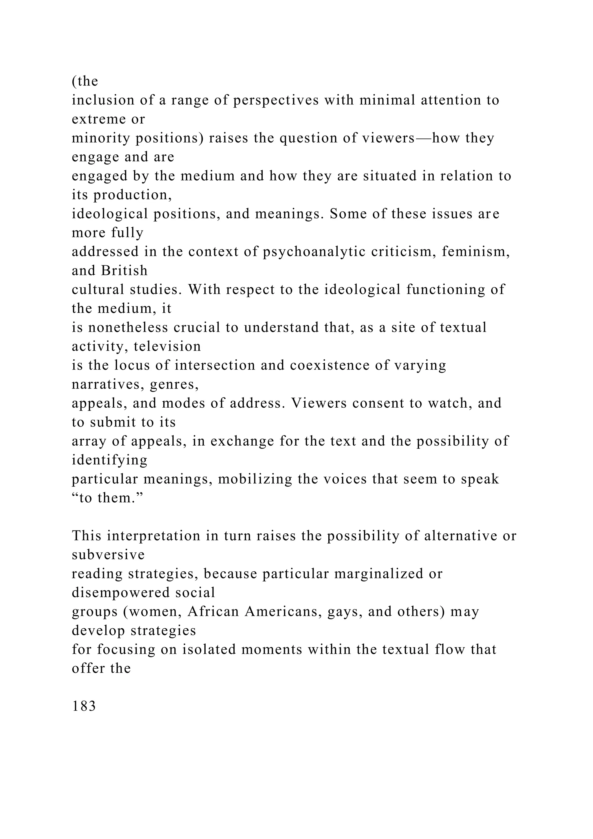 (the
inclusion of a range of perspectives with minimal attention to
extreme or
minority positions) raises the question of viewers—how they
engage and are
engaged by the medium and how they are situated in relation to
its production,
ideological positions, and meanings. Some of these issues are
more fully
addressed in the context of psychoanalytic criticism, feminism,
and British
cultural studies. With respect to the ideological functioning of
the medium, it
is nonetheless crucial to understand that, as a site of textual
activity, television
is the locus of intersection and coexistence of varying
narratives, genres,
appeals, and modes of address. Viewers consent to watch, and
to submit to its
array of appeals, in exchange for the text and the possibility of
identifying
particular meanings, mobilizing the voices that seem to speak
“to them.”
This interpretation in turn raises the possibility of alternative or
subversive
reading strategies, because particular marginalized or
disempowered social
groups (women, African Americans, gays, and others) may
develop strategies
for focusing on isolated moments within the textual flow that
offer the
183
 