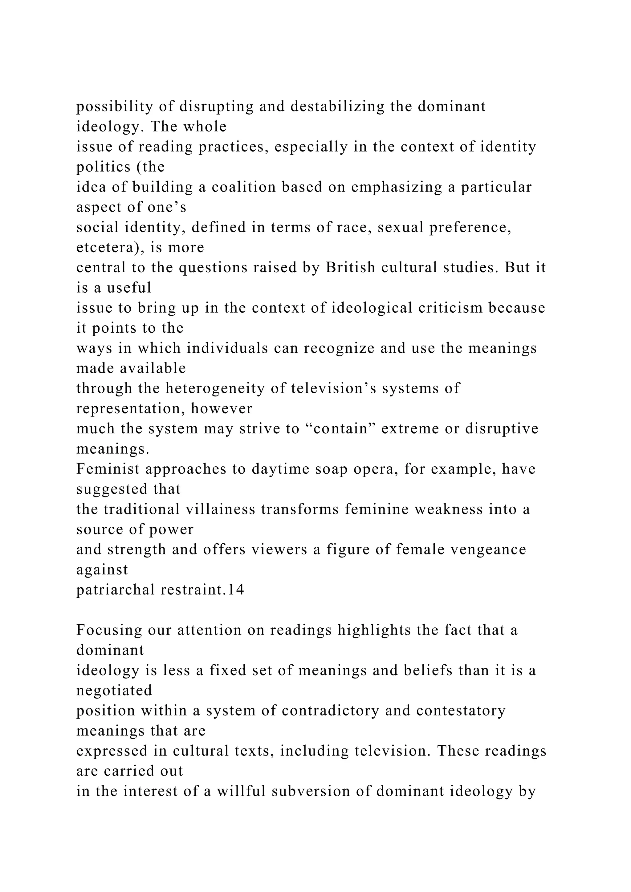 possibility of disrupting and destabilizing the dominant
ideology. The whole
issue of reading practices, especially in the context of identity
politics (the
idea of building a coalition based on emphasizing a particular
aspect of one’s
social identity, defined in terms of race, sexual preference,
etcetera), is more
central to the questions raised by British cultural studies. But it
is a useful
issue to bring up in the context of ideological criticism because
it points to the
ways in which individuals can recognize and use the meanings
made available
through the heterogeneity of television’s systems of
representation, however
much the system may strive to “contain” extreme or disruptive
meanings.
Feminist approaches to daytime soap opera, for example, have
suggested that
the traditional villainess transforms feminine weakness into a
source of power
and strength and offers viewers a figure of female vengeance
against
patriarchal restraint.14
Focusing our attention on readings highlights the fact that a
dominant
ideology is less a fixed set of meanings and beliefs than it is a
negotiated
position within a system of contradictory and contestatory
meanings that are
expressed in cultural texts, including television. These readings
are carried out
in the interest of a willful subversion of dominant ideology by
 