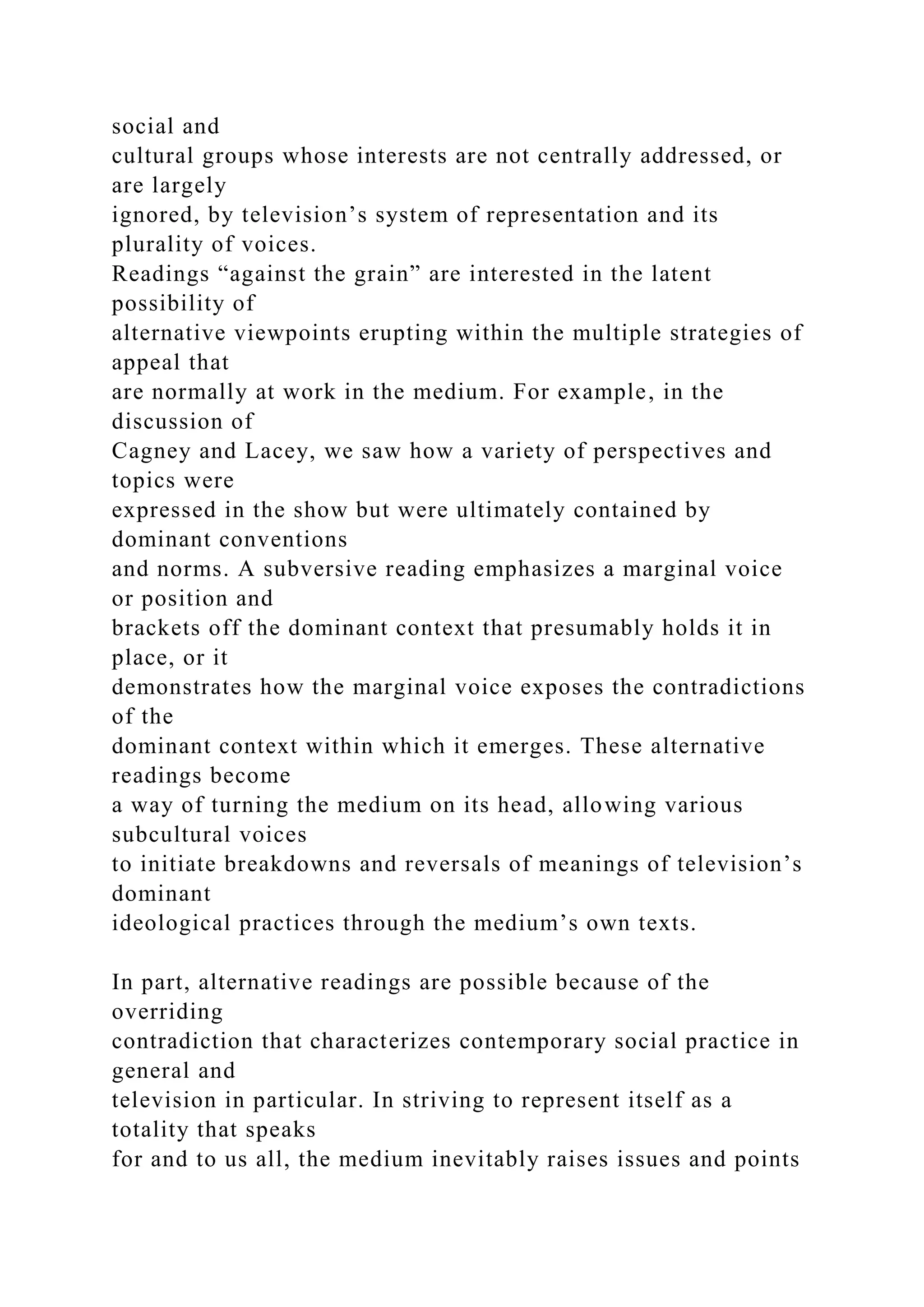 social and
cultural groups whose interests are not centrally addressed, or
are largely
ignored, by television’s system of representation and its
plurality of voices.
Readings “against the grain” are interested in the latent
possibility of
alternative viewpoints erupting within the multiple strategies of
appeal that
are normally at work in the medium. For example, in the
discussion of
Cagney and Lacey, we saw how a variety of perspectives and
topics were
expressed in the show but were ultimately contained by
dominant conventions
and norms. A subversive reading emphasizes a marginal voice
or position and
brackets off the dominant context that presumably holds it in
place, or it
demonstrates how the marginal voice exposes the contradictions
of the
dominant context within which it emerges. These alternative
readings become
a way of turning the medium on its head, allowing various
subcultural voices
to initiate breakdowns and reversals of meanings of television’s
dominant
ideological practices through the medium’s own texts.
In part, alternative readings are possible because of the
overriding
contradiction that characterizes contemporary social practice in
general and
television in particular. In striving to represent itself as a
totality that speaks
for and to us all, the medium inevitably raises issues and points
 