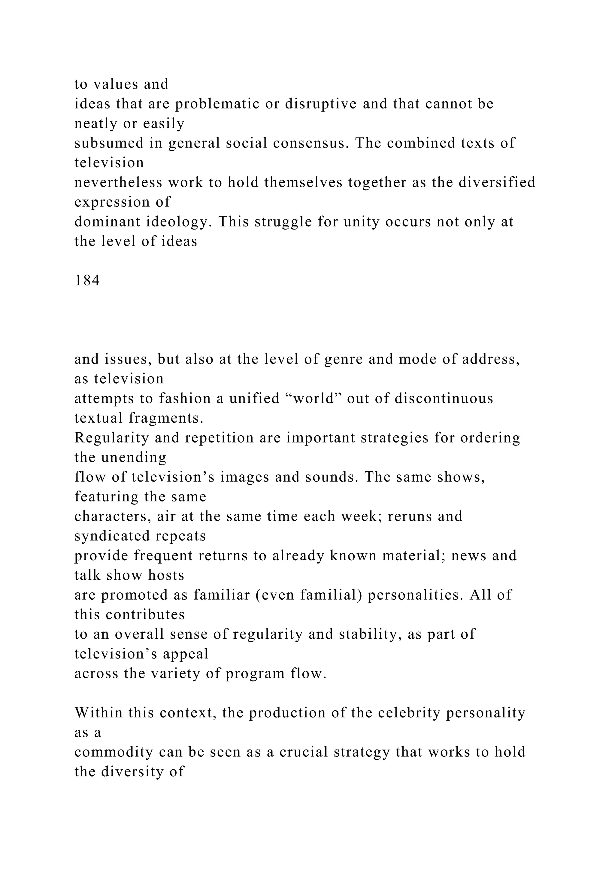 to values and
ideas that are problematic or disruptive and that cannot be
neatly or easily
subsumed in general social consensus. The combined texts of
television
nevertheless work to hold themselves together as the diversified
expression of
dominant ideology. This struggle for unity occurs not only at
the level of ideas
184
and issues, but also at the level of genre and mode of address,
as television
attempts to fashion a unified “world” out of discontinuous
textual fragments.
Regularity and repetition are important strategies for ordering
the unending
flow of television’s images and sounds. The same shows,
featuring the same
characters, air at the same time each week; reruns and
syndicated repeats
provide frequent returns to already known material; news and
talk show hosts
are promoted as familiar (even familial) personalities. All of
this contributes
to an overall sense of regularity and stability, as part of
television’s appeal
across the variety of program flow.
Within this context, the production of the celebrity personality
as a
commodity can be seen as a crucial strategy that works to hold
the diversity of
 