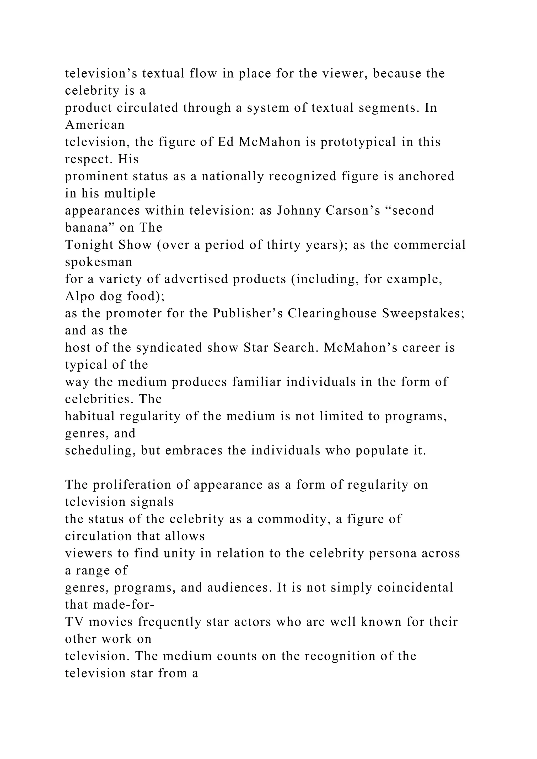 television’s textual flow in place for the viewer, because the
celebrity is a
product circulated through a system of textual segments. In
American
television, the figure of Ed McMahon is prototypical in this
respect. His
prominent status as a nationally recognized figure is anchored
in his multiple
appearances within television: as Johnny Carson’s “second
banana” on The
Tonight Show (over a period of thirty years); as the commercial
spokesman
for a variety of advertised products (including, for example,
Alpo dog food);
as the promoter for the Publisher’s Clearinghouse Sweepstakes;
and as the
host of the syndicated show Star Search. McMahon’s career is
typical of the
way the medium produces familiar individuals in the form of
celebrities. The
habitual regularity of the medium is not limited to programs,
genres, and
scheduling, but embraces the individuals who populate it.
The proliferation of appearance as a form of regularity on
television signals
the status of the celebrity as a commodity, a figure of
circulation that allows
viewers to find unity in relation to the celebrity persona across
a range of
genres, programs, and audiences. It is not simply coincidental
that made-for-
TV movies frequently star actors who are well known for their
other work on
television. The medium counts on the recognition of the
television star from a
 