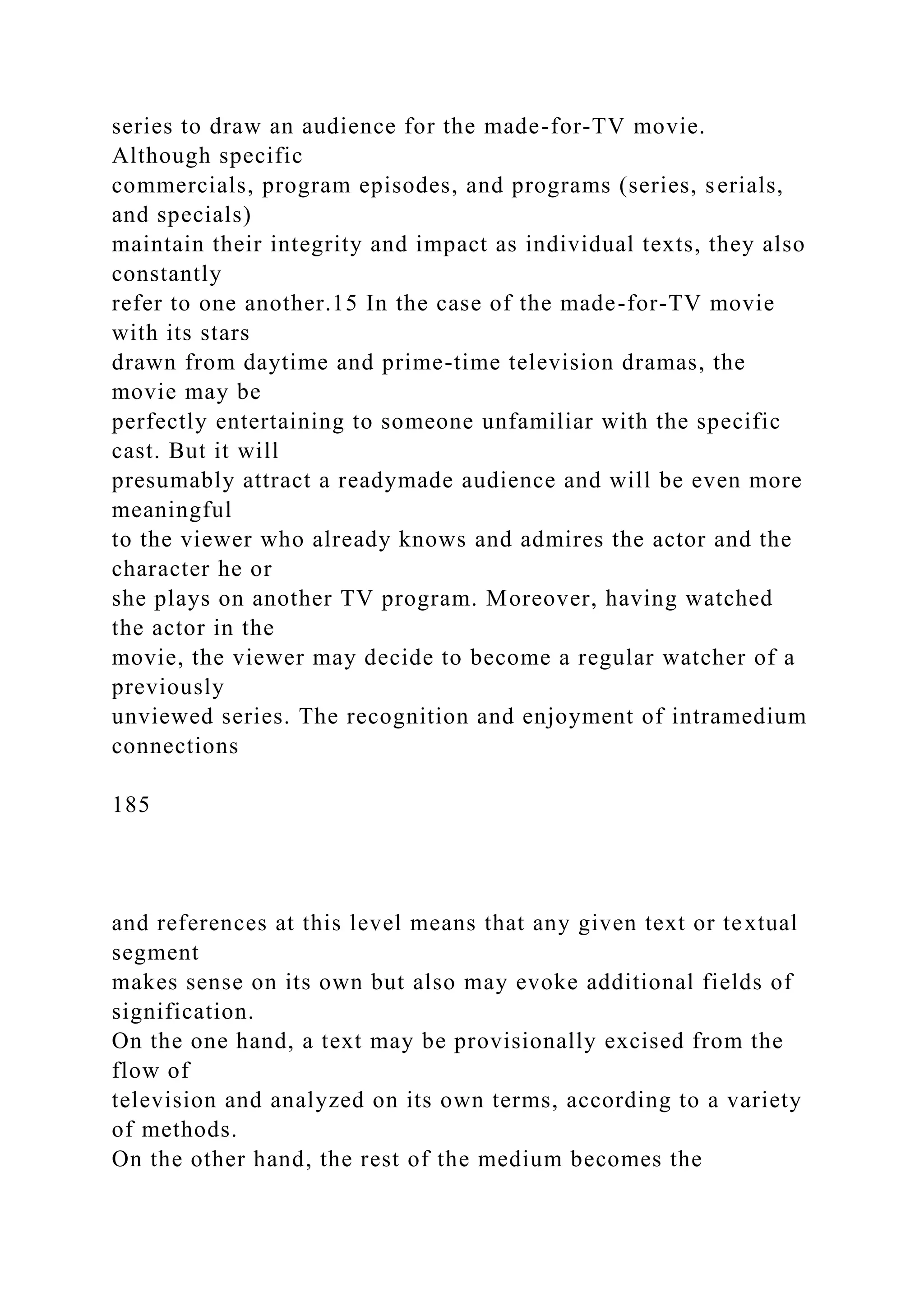 series to draw an audience for the made-for-TV movie.
Although specific
commercials, program episodes, and programs (series, serials,
and specials)
maintain their integrity and impact as individual texts, they also
constantly
refer to one another.15 In the case of the made-for-TV movie
with its stars
drawn from daytime and prime-time television dramas, the
movie may be
perfectly entertaining to someone unfamiliar with the specific
cast. But it will
presumably attract a readymade audience and will be even more
meaningful
to the viewer who already knows and admires the actor and the
character he or
she plays on another TV program. Moreover, having watched
the actor in the
movie, the viewer may decide to become a regular watcher of a
previously
unviewed series. The recognition and enjoyment of intramedium
connections
185
and references at this level means that any given text or textual
segment
makes sense on its own but also may evoke additional fields of
signification.
On the one hand, a text may be provisionally excised from the
flow of
television and analyzed on its own terms, according to a variety
of methods.
On the other hand, the rest of the medium becomes the
 