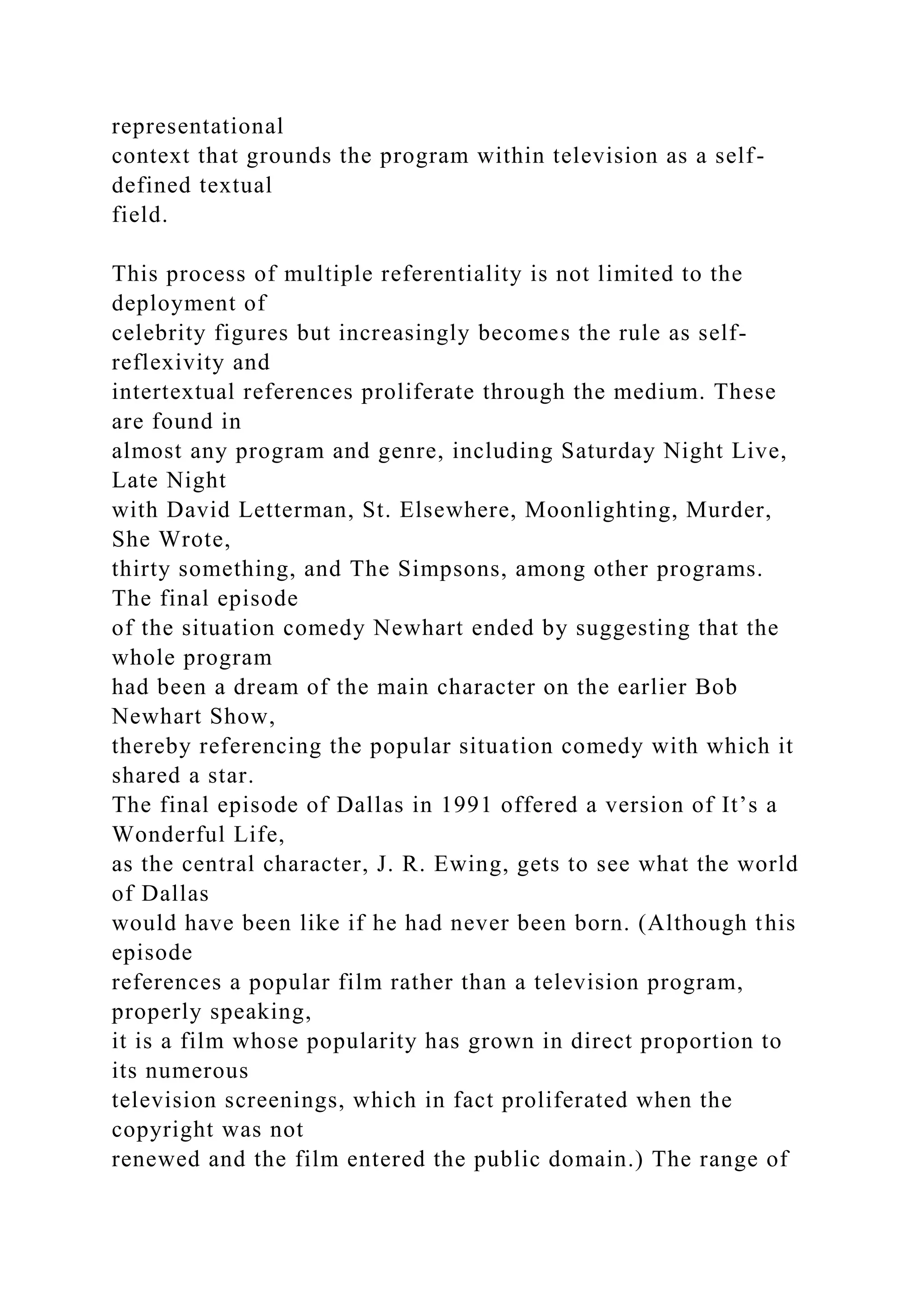 representational
context that grounds the program within television as a self-
defined textual
field.
This process of multiple referentiality is not limited to the
deployment of
celebrity figures but increasingly becomes the rule as self-
reflexivity and
intertextual references proliferate through the medium. These
are found in
almost any program and genre, including Saturday Night Live,
Late Night
with David Letterman, St. Elsewhere, Moonlighting, Murder,
She Wrote,
thirty something, and The Simpsons, among other programs.
The final episode
of the situation comedy Newhart ended by suggesting that the
whole program
had been a dream of the main character on the earlier Bob
Newhart Show,
thereby referencing the popular situation comedy with which it
shared a star.
The final episode of Dallas in 1991 offered a version of It’s a
Wonderful Life,
as the central character, J. R. Ewing, gets to see what the world
of Dallas
would have been like if he had never been born. (Although this
episode
references a popular film rather than a television program,
properly speaking,
it is a film whose popularity has grown in direct proportion to
its numerous
television screenings, which in fact proliferated when the
copyright was not
renewed and the film entered the public domain.) The range of
 