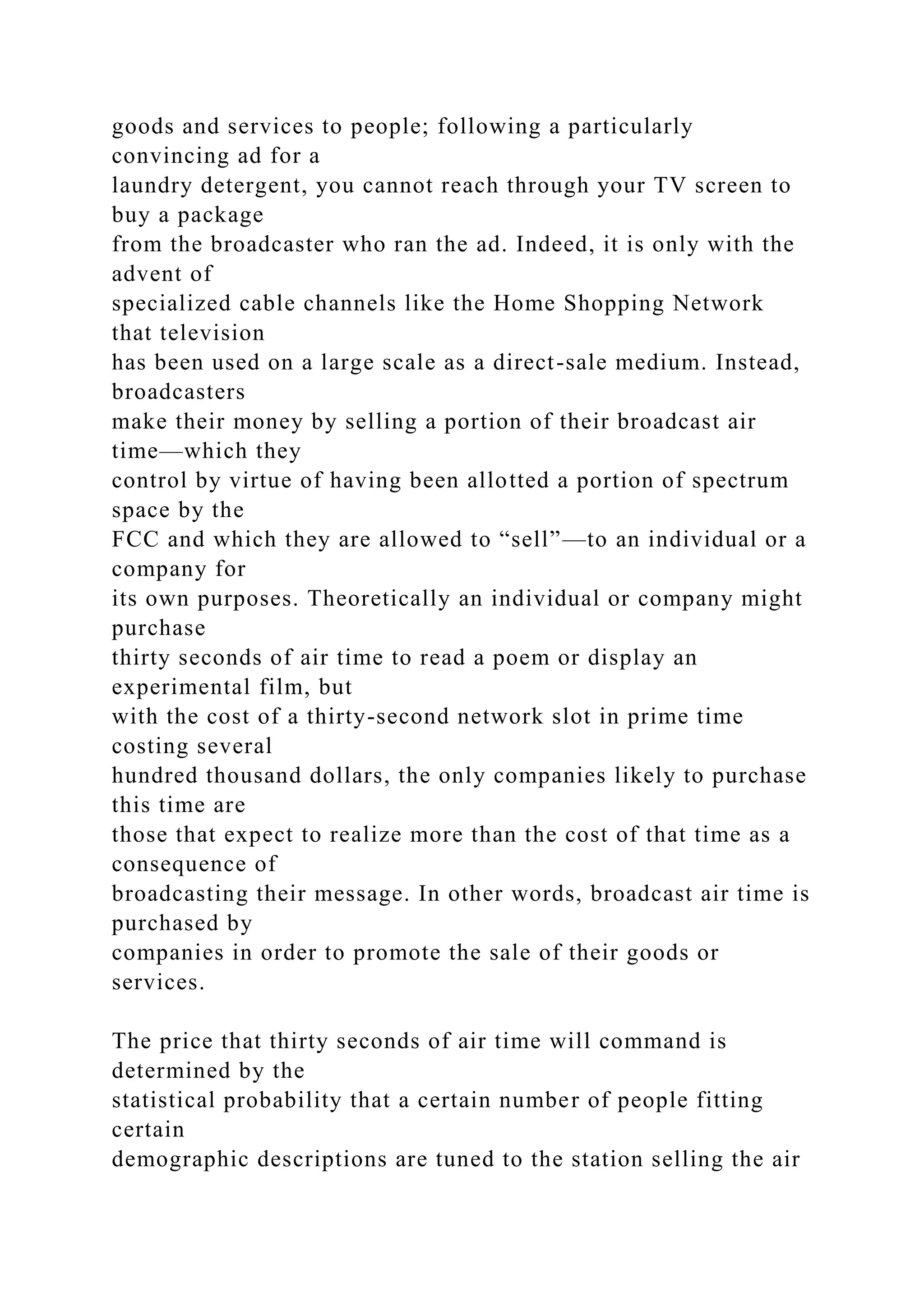 goods and services to people; following a particularly
convincing ad for a
laundry detergent, you cannot reach through your TV screen to
buy a package
from the broadcaster who ran the ad. Indeed, it is only with the
advent of
specialized cable channels like the Home Shopping Network
that television
has been used on a large scale as a direct-sale medium. Instead,
broadcasters
make their money by selling a portion of their broadcast air
time—which they
control by virtue of having been allotted a portion of spectrum
space by the
FCC and which they are allowed to “sell”—to an individual or a
company for
its own purposes. Theoretically an individual or company might
purchase
thirty seconds of air time to read a poem or display an
experimental film, but
with the cost of a thirty-second network slot in prime time
costing several
hundred thousand dollars, the only companies likely to purchase
this time are
those that expect to realize more than the cost of that time as a
consequence of
broadcasting their message. In other words, broadcast air time is
purchased by
companies in order to promote the sale of their goods or
services.
The price that thirty seconds of air time will command is
determined by the
statistical probability that a certain number of people fitting
certain
demographic descriptions are tuned to the station selling the air
 