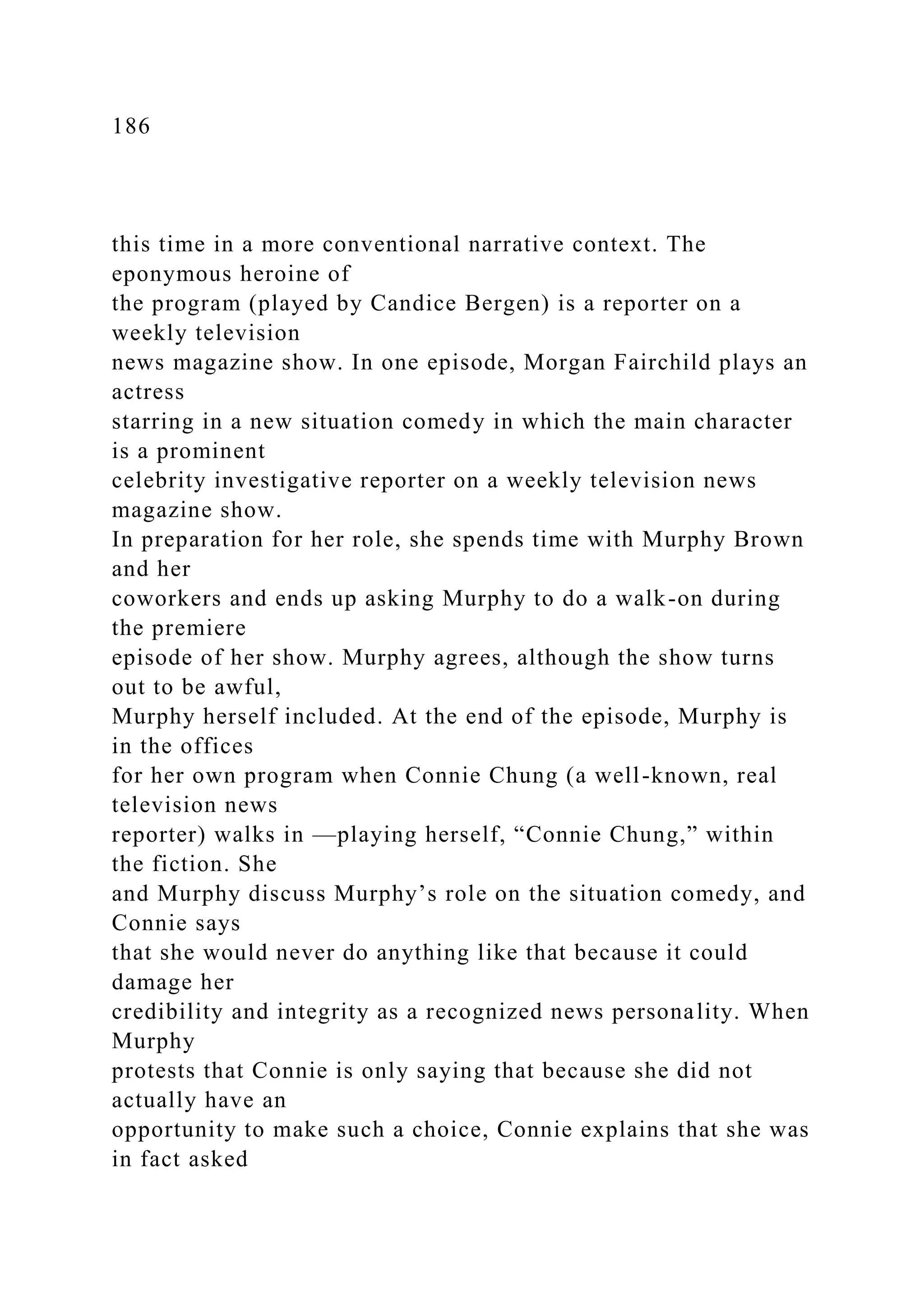 186
this time in a more conventional narrative context. The
eponymous heroine of
the program (played by Candice Bergen) is a reporter on a
weekly television
news magazine show. In one episode, Morgan Fairchild plays an
actress
starring in a new situation comedy in which the main character
is a prominent
celebrity investigative reporter on a weekly television news
magazine show.
In preparation for her role, she spends time with Murphy Brown
and her
coworkers and ends up asking Murphy to do a walk-on during
the premiere
episode of her show. Murphy agrees, although the show turns
out to be awful,
Murphy herself included. At the end of the episode, Murphy is
in the offices
for her own program when Connie Chung (a well-known, real
television news
reporter) walks in —playing herself, “Connie Chung,” within
the fiction. She
and Murphy discuss Murphy’s role on the situation comedy, and
Connie says
that she would never do anything like that because it could
damage her
credibility and integrity as a recognized news personality. When
Murphy
protests that Connie is only saying that because she did not
actually have an
opportunity to make such a choice, Connie explains that she was
in fact asked
 