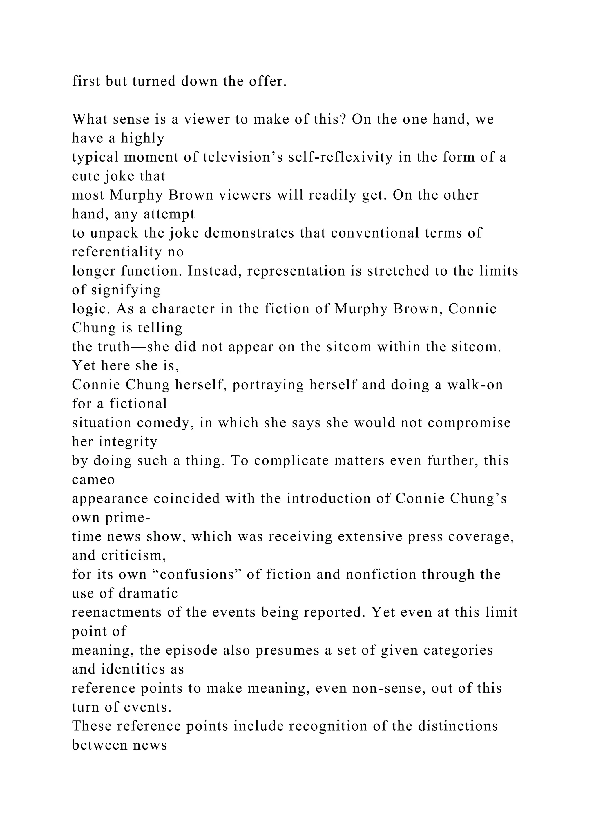 first but turned down the offer.
What sense is a viewer to make of this? On the one hand, we
have a highly
typical moment of television’s self-reflexivity in the form of a
cute joke that
most Murphy Brown viewers will readily get. On the other
hand, any attempt
to unpack the joke demonstrates that conventional terms of
referentiality no
longer function. Instead, representation is stretched to the limits
of signifying
logic. As a character in the fiction of Murphy Brown, Connie
Chung is telling
the truth—she did not appear on the sitcom within the sitcom.
Yet here she is,
Connie Chung herself, portraying herself and doing a walk-on
for a fictional
situation comedy, in which she says she would not compromise
her integrity
by doing such a thing. To complicate matters even further, this
cameo
appearance coincided with the introduction of Connie Chung’s
own prime-
time news show, which was receiving extensive press coverage,
and criticism,
for its own “confusions” of fiction and nonfiction through the
use of dramatic
reenactments of the events being reported. Yet even at this limit
point of
meaning, the episode also presumes a set of given categories
and identities as
reference points to make meaning, even non-sense, out of this
turn of events.
These reference points include recognition of the distinctions
between news
 