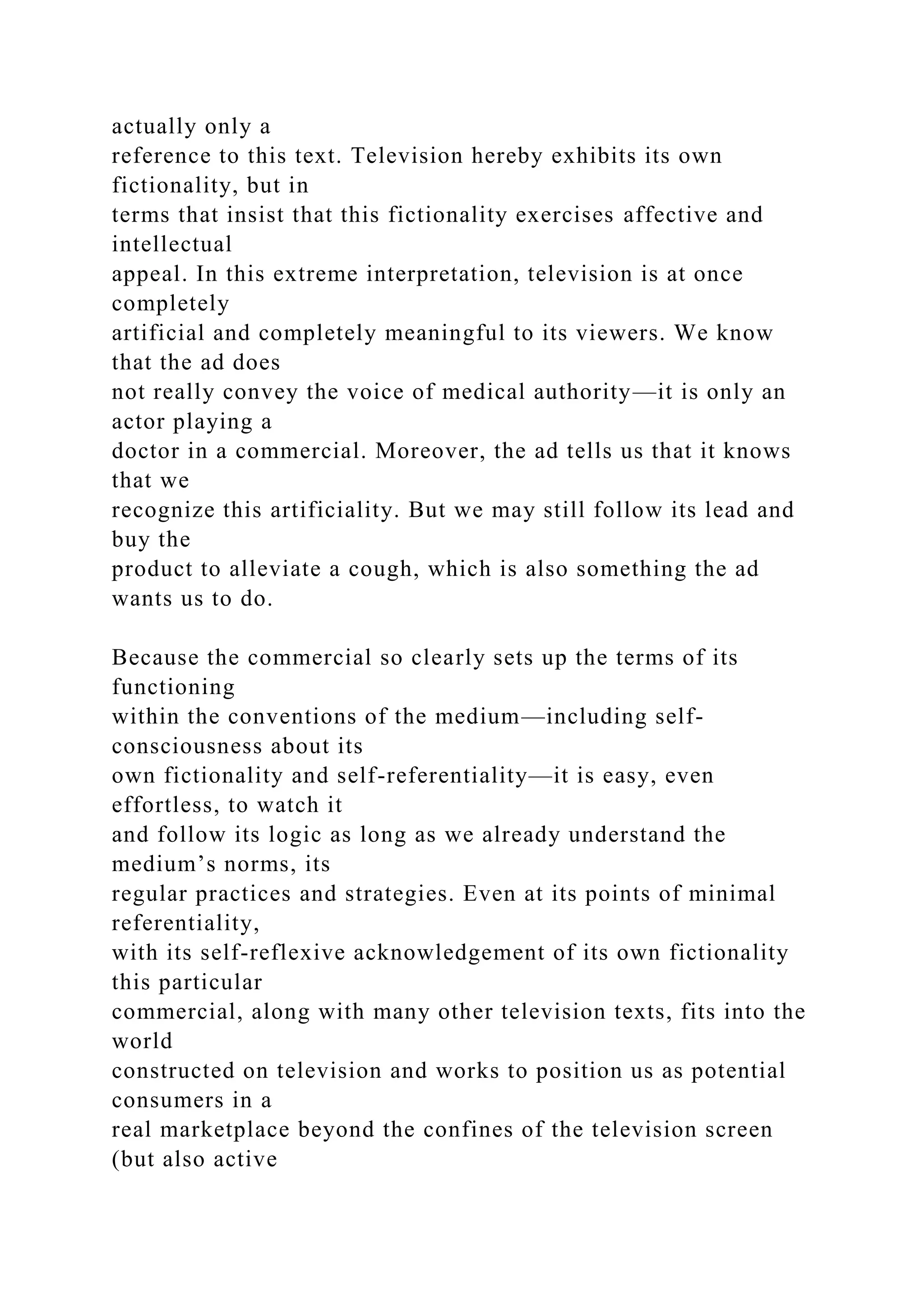 actually only a
reference to this text. Television hereby exhibits its own
fictionality, but in
terms that insist that this fictionality exercises affective and
intellectual
appeal. In this extreme interpretation, television is at once
completely
artificial and completely meaningful to its viewers. We know
that the ad does
not really convey the voice of medical authority—it is only an
actor playing a
doctor in a commercial. Moreover, the ad tells us that it knows
that we
recognize this artificiality. But we may still follow its lead and
buy the
product to alleviate a cough, which is also something the ad
wants us to do.
Because the commercial so clearly sets up the terms of its
functioning
within the conventions of the medium—including self-
consciousness about its
own fictionality and self-referentiality—it is easy, even
effortless, to watch it
and follow its logic as long as we already understand the
medium’s norms, its
regular practices and strategies. Even at its points of minimal
referentiality,
with its self-reflexive acknowledgement of its own fictionality
this particular
commercial, along with many other television texts, fits into the
world
constructed on television and works to position us as potential
consumers in a
real marketplace beyond the confines of the television screen
(but also active
 