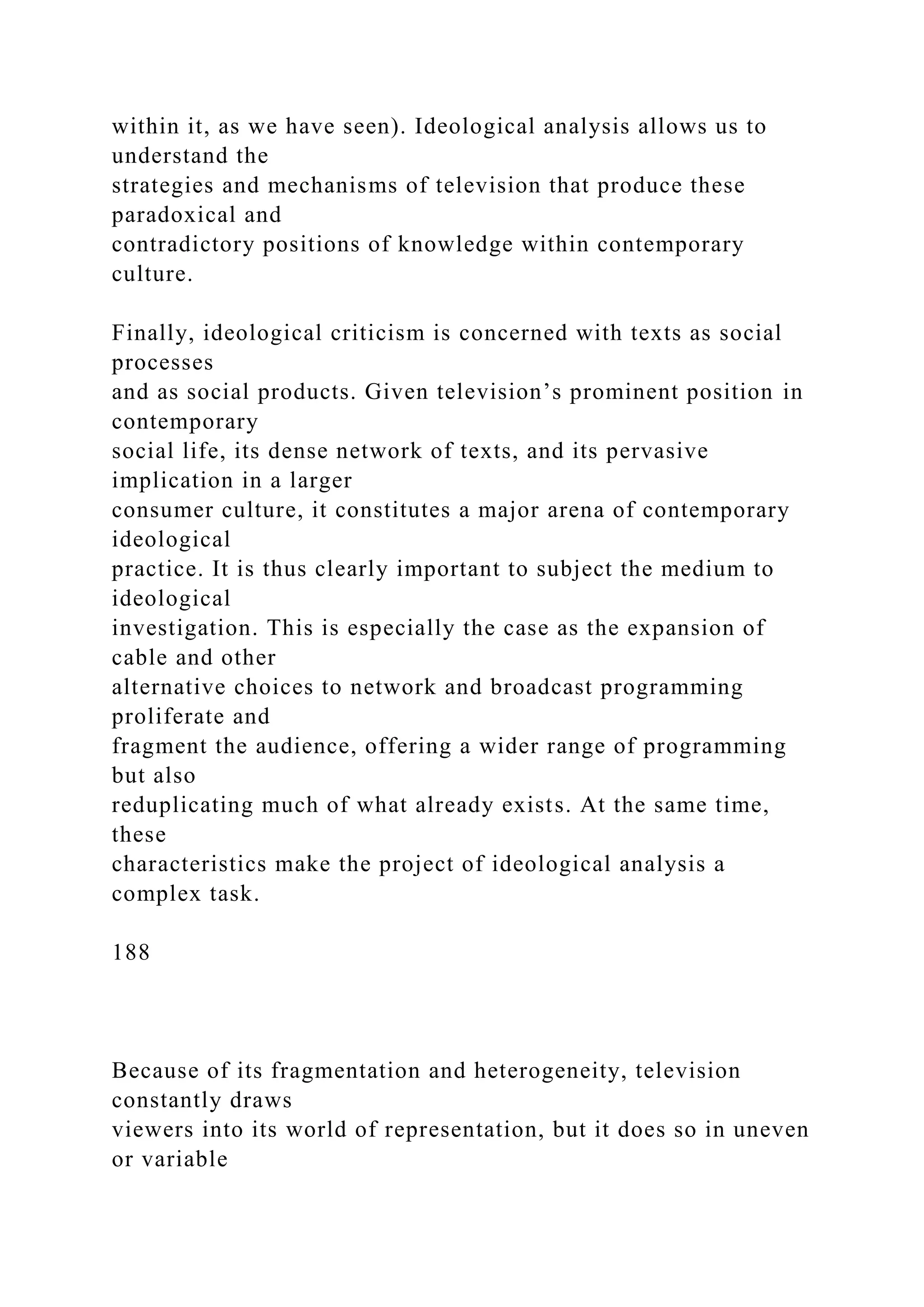 within it, as we have seen). Ideological analysis allows us to
understand the
strategies and mechanisms of television that produce these
paradoxical and
contradictory positions of knowledge within contemporary
culture.
Finally, ideological criticism is concerned with texts as social
processes
and as social products. Given television’s prominent position in
contemporary
social life, its dense network of texts, and its pervasive
implication in a larger
consumer culture, it constitutes a major arena of contemporary
ideological
practice. It is thus clearly important to subject the medium to
ideological
investigation. This is especially the case as the expansion of
cable and other
alternative choices to network and broadcast programming
proliferate and
fragment the audience, offering a wider range of programming
but also
reduplicating much of what already exists. At the same time,
these
characteristics make the project of ideological analysis a
complex task.
188
Because of its fragmentation and heterogeneity, television
constantly draws
viewers into its world of representation, but it does so in uneven
or variable
 