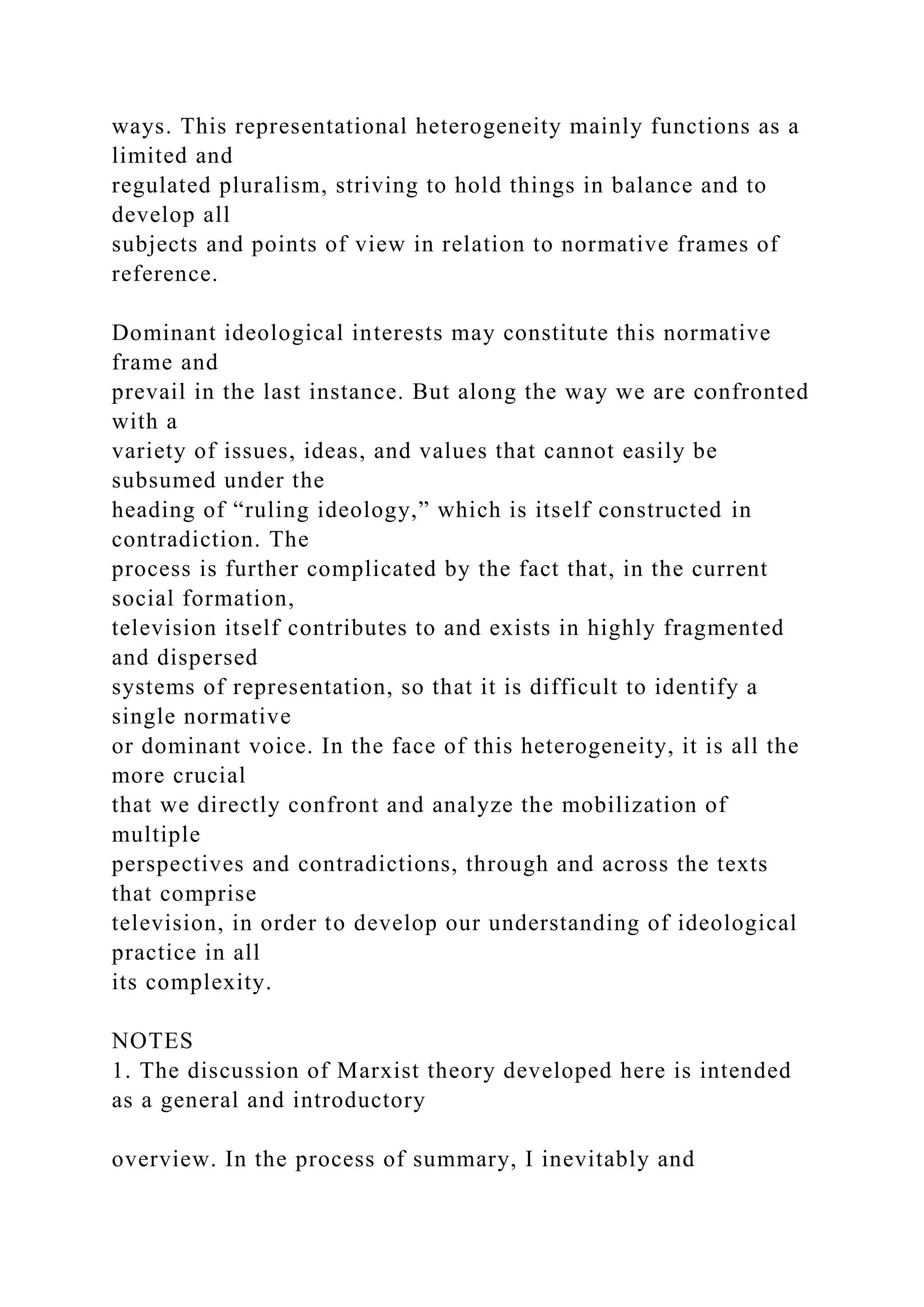 ways. This representational heterogeneity mainly functions as a
limited and
regulated pluralism, striving to hold things in balance and to
develop all
subjects and points of view in relation to normative frames of
reference.
Dominant ideological interests may constitute this normative
frame and
prevail in the last instance. But along the way we are confronted
with a
variety of issues, ideas, and values that cannot easily be
subsumed under the
heading of “ruling ideology,” which is itself constructed in
contradiction. The
process is further complicated by the fact that, in the current
social formation,
television itself contributes to and exists in highly fragmented
and dispersed
systems of representation, so that it is difficult to identify a
single normative
or dominant voice. In the face of this heterogeneity, it is all the
more crucial
that we directly confront and analyze the mobilization of
multiple
perspectives and contradictions, through and across the texts
that comprise
television, in order to develop our understanding of ideological
practice in all
its complexity.
NOTES
1. The discussion of Marxist theory developed here is intended
as a general and introductory
overview. In the process of summary, I inevitably and
 