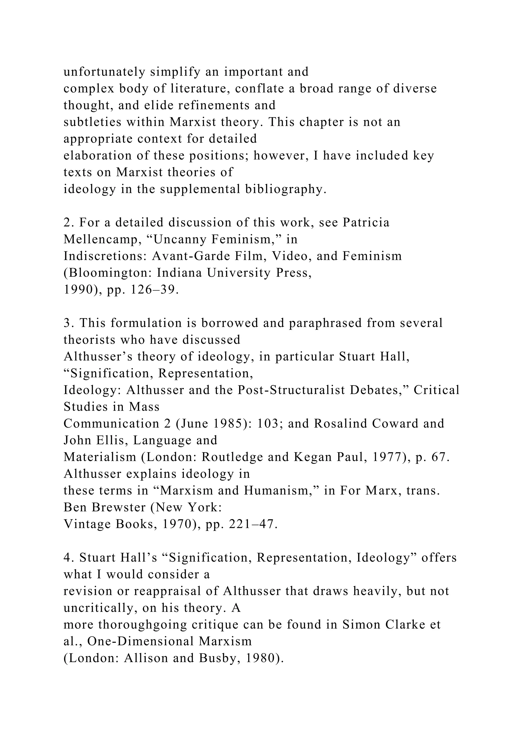 unfortunately simplify an important and
complex body of literature, conflate a broad range of diverse
thought, and elide refinements and
subtleties within Marxist theory. This chapter is not an
appropriate context for detailed
elaboration of these positions; however, I have included key
texts on Marxist theories of
ideology in the supplemental bibliography.
2. For a detailed discussion of this work, see Patricia
Mellencamp, “Uncanny Feminism,” in
Indiscretions: Avant-Garde Film, Video, and Feminism
(Bloomington: Indiana University Press,
1990), pp. 126–39.
3. This formulation is borrowed and paraphrased from several
theorists who have discussed
Althusser’s theory of ideology, in particular Stuart Hall,
“Signification, Representation,
Ideology: Althusser and the Post-Structuralist Debates,” Critical
Studies in Mass
Communication 2 (June 1985): 103; and Rosalind Coward and
John Ellis, Language and
Materialism (London: Routledge and Kegan Paul, 1977), p. 67.
Althusser explains ideology in
these terms in “Marxism and Humanism,” in For Marx, trans.
Ben Brewster (New York:
Vintage Books, 1970), pp. 221–47.
4. Stuart Hall’s “Signification, Representation, Ideology” offers
what I would consider a
revision or reappraisal of Althusser that draws heavily, but not
uncritically, on his theory. A
more thoroughgoing critique can be found in Simon Clarke et
al., One-Dimensional Marxism
(London: Allison and Busby, 1980).
 
