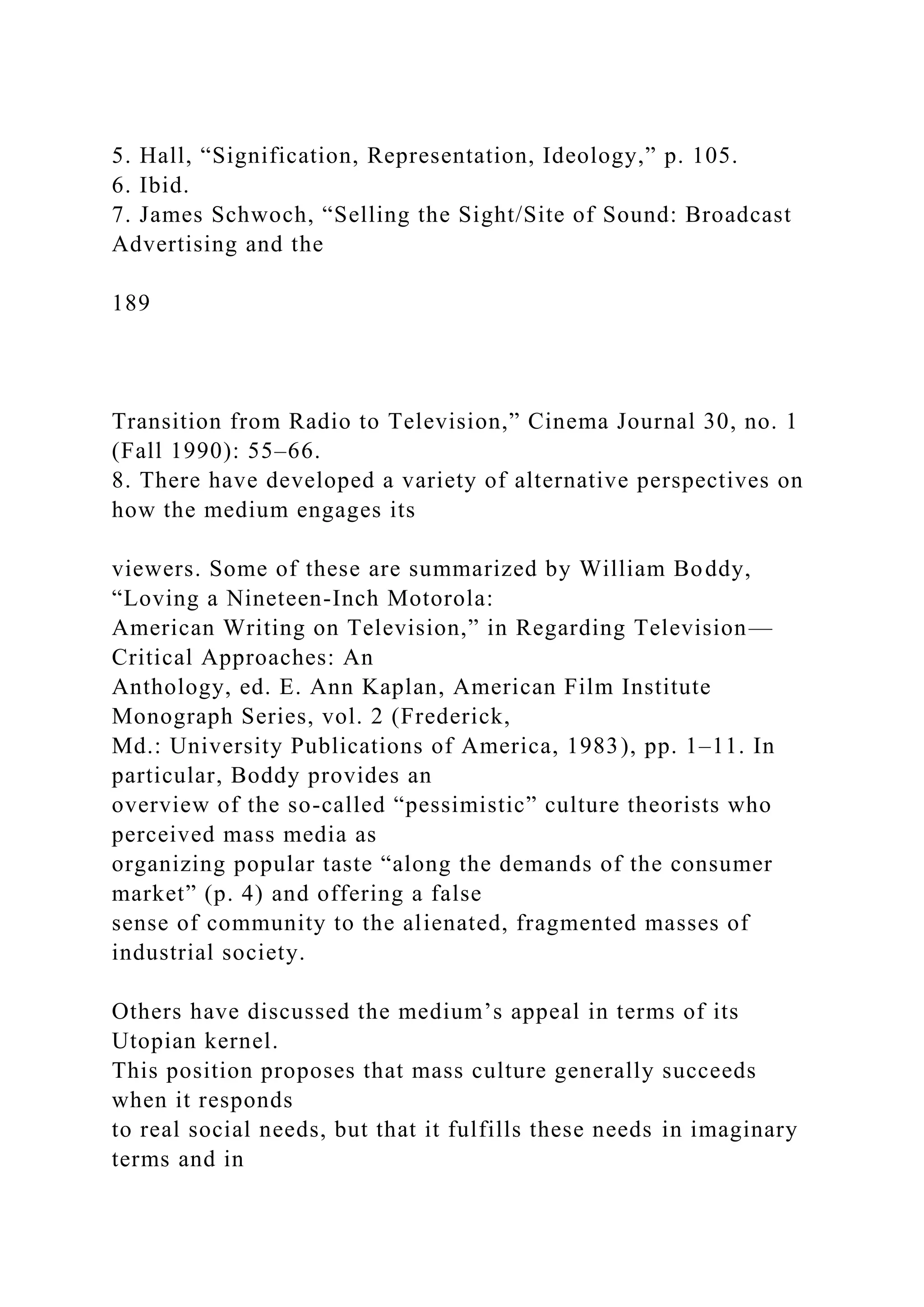 5. Hall, “Signification, Representation, Ideology,” p. 105.
6. Ibid.
7. James Schwoch, “Selling the Sight/Site of Sound: Broadcast
Advertising and the
189
Transition from Radio to Television,” Cinema Journal 30, no. 1
(Fall 1990): 55–66.
8. There have developed a variety of alternative perspectives on
how the medium engages its
viewers. Some of these are summarized by William Boddy,
“Loving a Nineteen-Inch Motorola:
American Writing on Television,” in Regarding Television—
Critical Approaches: An
Anthology, ed. E. Ann Kaplan, American Film Institute
Monograph Series, vol. 2 (Frederick,
Md.: University Publications of America, 1983), pp. 1–11. In
particular, Boddy provides an
overview of the so-called “pessimistic” culture theorists who
perceived mass media as
organizing popular taste “along the demands of the consumer
market” (p. 4) and offering a false
sense of community to the alienated, fragmented masses of
industrial society.
Others have discussed the medium’s appeal in terms of its
Utopian kernel.
This position proposes that mass culture generally succeeds
when it responds
to real social needs, but that it fulfills these needs in imaginary
terms and in
 