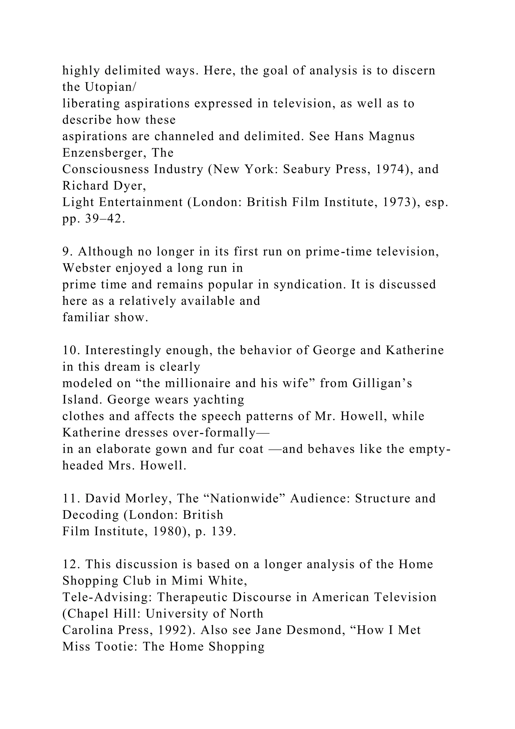 highly delimited ways. Here, the goal of analysis is to discern
the Utopian/
liberating aspirations expressed in television, as well as to
describe how these
aspirations are channeled and delimited. See Hans Magnus
Enzensberger, The
Consciousness Industry (New York: Seabury Press, 1974), and
Richard Dyer,
Light Entertainment (London: British Film Institute, 1973), esp.
pp. 39–42.
9. Although no longer in its first run on prime-time television,
Webster enjoyed a long run in
prime time and remains popular in syndication. It is discussed
here as a relatively available and
familiar show.
10. Interestingly enough, the behavior of George and Katherine
in this dream is clearly
modeled on “the millionaire and his wife” from Gilligan’s
Island. George wears yachting
clothes and affects the speech patterns of Mr. Howell, while
Katherine dresses over-formally—
in an elaborate gown and fur coat —and behaves like the empty-
headed Mrs. Howell.
11. David Morley, The “Nationwide” Audience: Structure and
Decoding (London: British
Film Institute, 1980), p. 139.
12. This discussion is based on a longer analysis of the Home
Shopping Club in Mimi White,
Tele-Advising: Therapeutic Discourse in American Television
(Chapel Hill: University of North
Carolina Press, 1992). Also see Jane Desmond, “How I Met
Miss Tootie: The Home Shopping
 