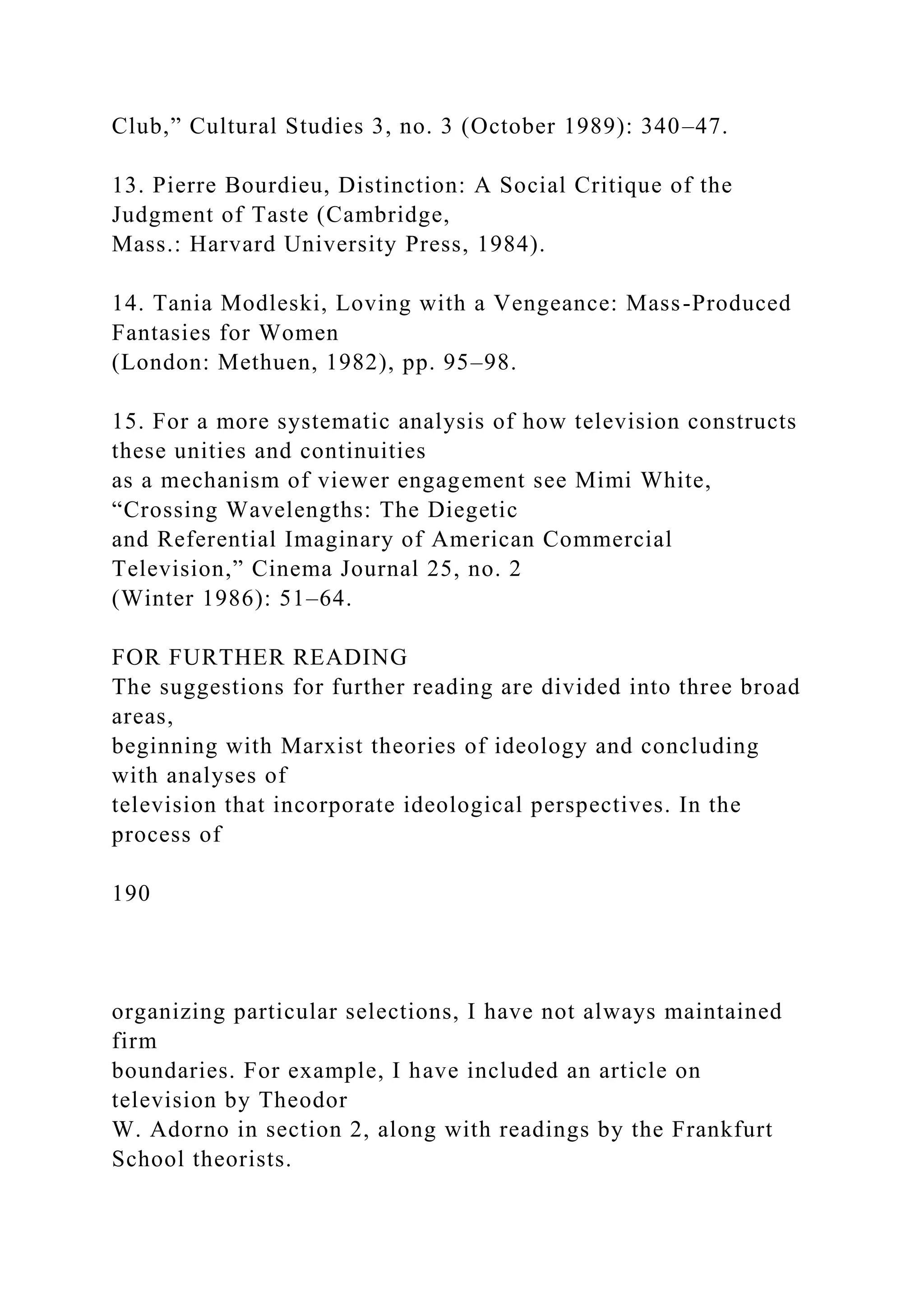 Club,” Cultural Studies 3, no. 3 (October 1989): 340–47.
13. Pierre Bourdieu, Distinction: A Social Critique of the
Judgment of Taste (Cambridge,
Mass.: Harvard University Press, 1984).
14. Tania Modleski, Loving with a Vengeance: Mass-Produced
Fantasies for Women
(London: Methuen, 1982), pp. 95–98.
15. For a more systematic analysis of how television constructs
these unities and continuities
as a mechanism of viewer engagement see Mimi White,
“Crossing Wavelengths: The Diegetic
and Referential Imaginary of American Commercial
Television,” Cinema Journal 25, no. 2
(Winter 1986): 51–64.
FOR FURTHER READING
The suggestions for further reading are divided into three broad
areas,
beginning with Marxist theories of ideology and concluding
with analyses of
television that incorporate ideological perspectives. In the
process of
190
organizing particular selections, I have not always maintained
firm
boundaries. For example, I have included an article on
television by Theodor
W. Adorno in section 2, along with readings by the Frankfurt
School theorists.
 