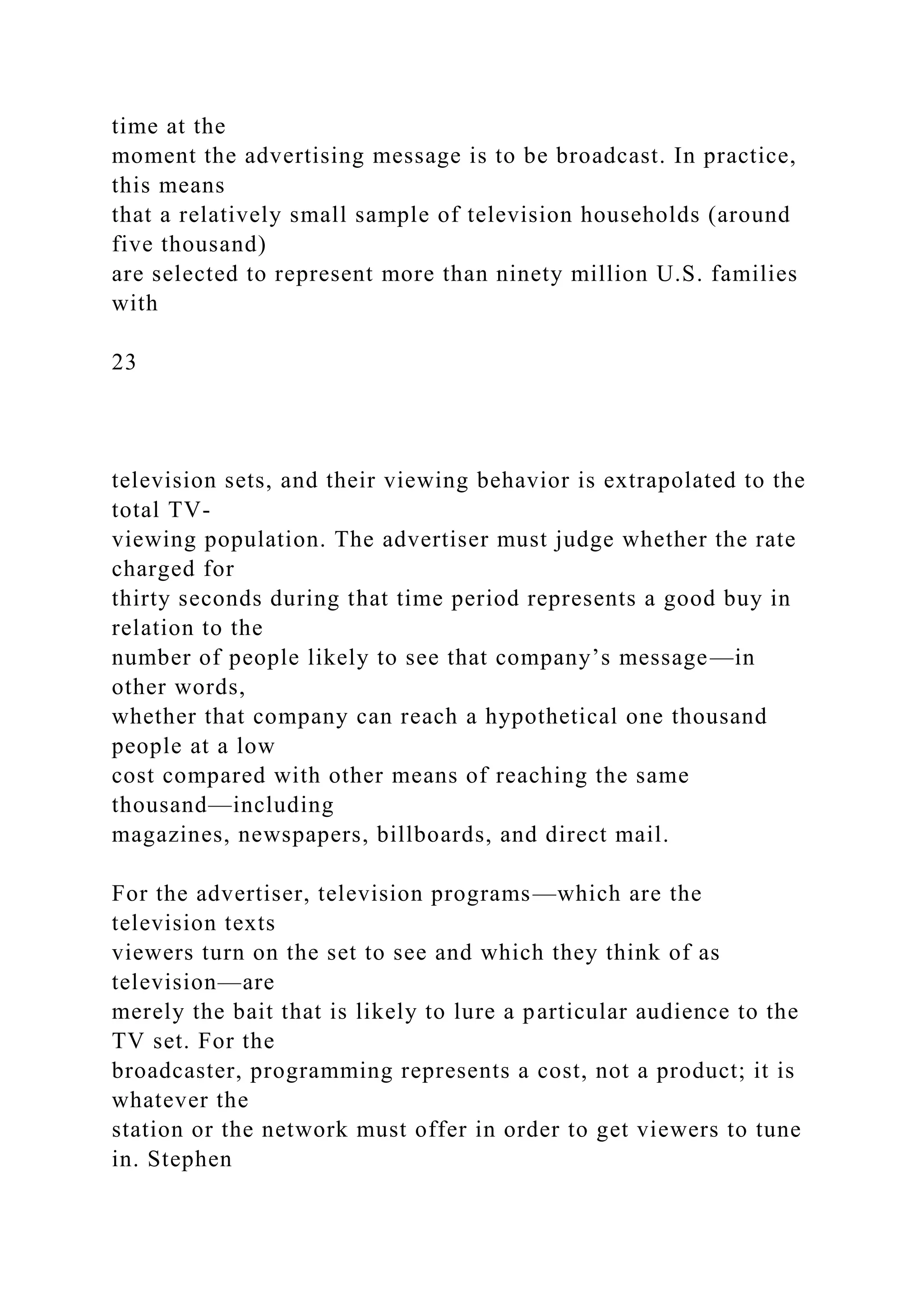 time at the
moment the advertising message is to be broadcast. In practice,
this means
that a relatively small sample of television households (around
five thousand)
are selected to represent more than ninety million U.S. families
with
23
television sets, and their viewing behavior is extrapolated to the
total TV-
viewing population. The advertiser must judge whether the rate
charged for
thirty seconds during that time period represents a good buy in
relation to the
number of people likely to see that company’s message—in
other words,
whether that company can reach a hypothetical one thousand
people at a low
cost compared with other means of reaching the same
thousand—including
magazines, newspapers, billboards, and direct mail.
For the advertiser, television programs—which are the
television texts
viewers turn on the set to see and which they think of as
television—are
merely the bait that is likely to lure a particular audience to the
TV set. For the
broadcaster, programming represents a cost, not a product; it is
whatever the
station or the network must offer in order to get viewers to tune
in. Stephen
 
