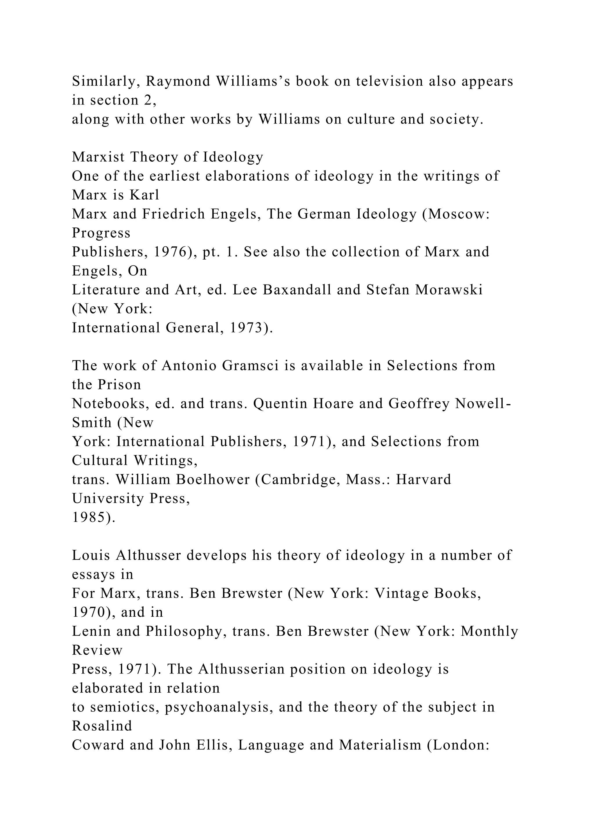 Similarly, Raymond Williams’s book on television also appears
in section 2,
along with other works by Williams on culture and society.
Marxist Theory of Ideology
One of the earliest elaborations of ideology in the writings of
Marx is Karl
Marx and Friedrich Engels, The German Ideology (Moscow:
Progress
Publishers, 1976), pt. 1. See also the collection of Marx and
Engels, On
Literature and Art, ed. Lee Baxandall and Stefan Morawski
(New York:
International General, 1973).
The work of Antonio Gramsci is available in Selections from
the Prison
Notebooks, ed. and trans. Quentin Hoare and Geoffrey Nowell-
Smith (New
York: International Publishers, 1971), and Selections from
Cultural Writings,
trans. William Boelhower (Cambridge, Mass.: Harvard
University Press,
1985).
Louis Althusser develops his theory of ideology in a number of
essays in
For Marx, trans. Ben Brewster (New York: Vintage Books,
1970), and in
Lenin and Philosophy, trans. Ben Brewster (New York: Monthly
Review
Press, 1971). The Althusserian position on ideology is
elaborated in relation
to semiotics, psychoanalysis, and the theory of the subject in
Rosalind
Coward and John Ellis, Language and Materialism (London:
 