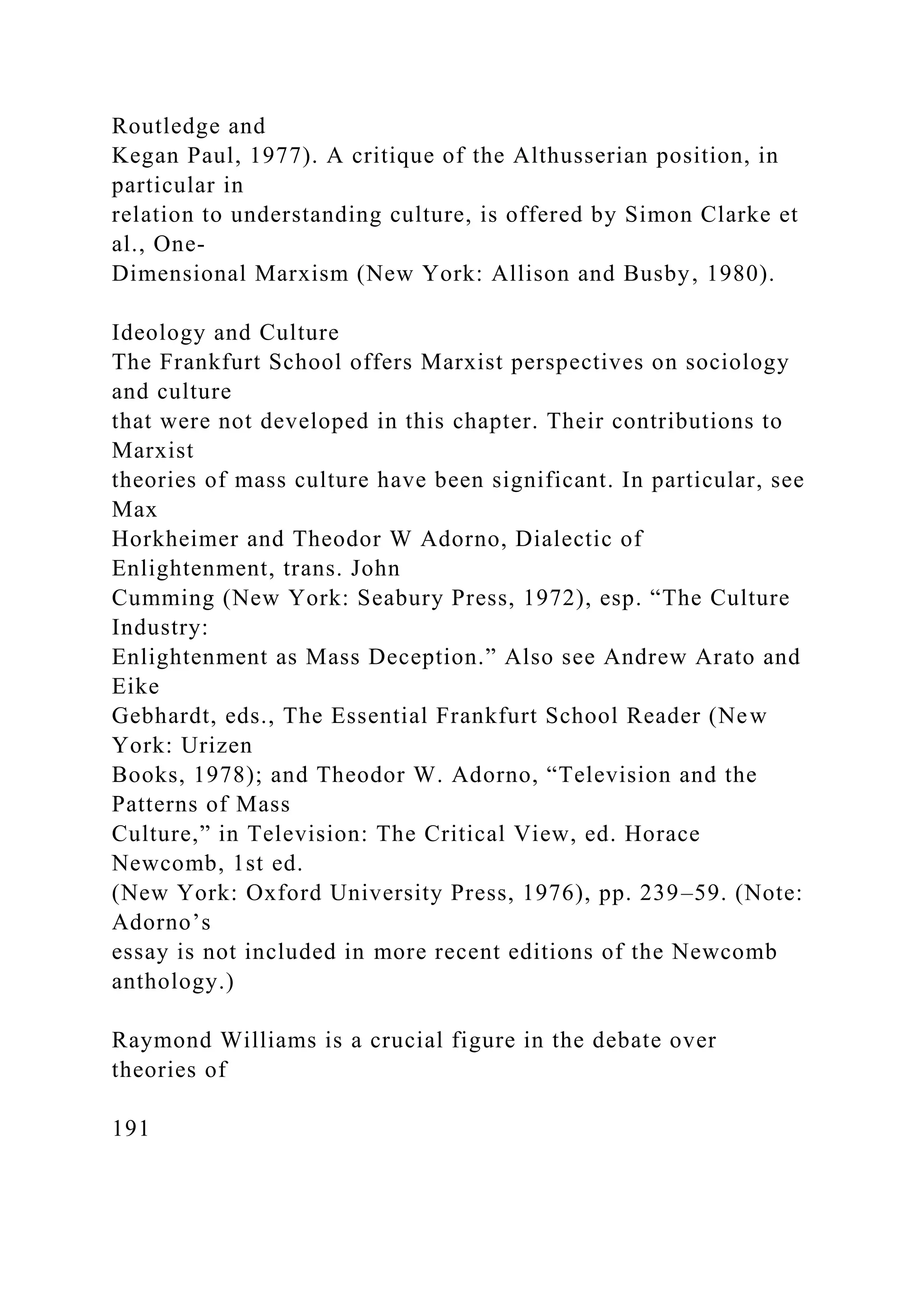 Routledge and
Kegan Paul, 1977). A critique of the Althusserian position, in
particular in
relation to understanding culture, is offered by Simon Clarke et
al., One-
Dimensional Marxism (New York: Allison and Busby, 1980).
Ideology and Culture
The Frankfurt School offers Marxist perspectives on sociology
and culture
that were not developed in this chapter. Their contributions to
Marxist
theories of mass culture have been significant. In particular, see
Max
Horkheimer and Theodor W Adorno, Dialectic of
Enlightenment, trans. John
Cumming (New York: Seabury Press, 1972), esp. “The Culture
Industry:
Enlightenment as Mass Deception.” Also see Andrew Arato and
Eike
Gebhardt, eds., The Essential Frankfurt School Reader (New
York: Urizen
Books, 1978); and Theodor W. Adorno, “Television and the
Patterns of Mass
Culture,” in Television: The Critical View, ed. Horace
Newcomb, 1st ed.
(New York: Oxford University Press, 1976), pp. 239–59. (Note:
Adorno’s
essay is not included in more recent editions of the Newcomb
anthology.)
Raymond Williams is a crucial figure in the debate over
theories of
191
 