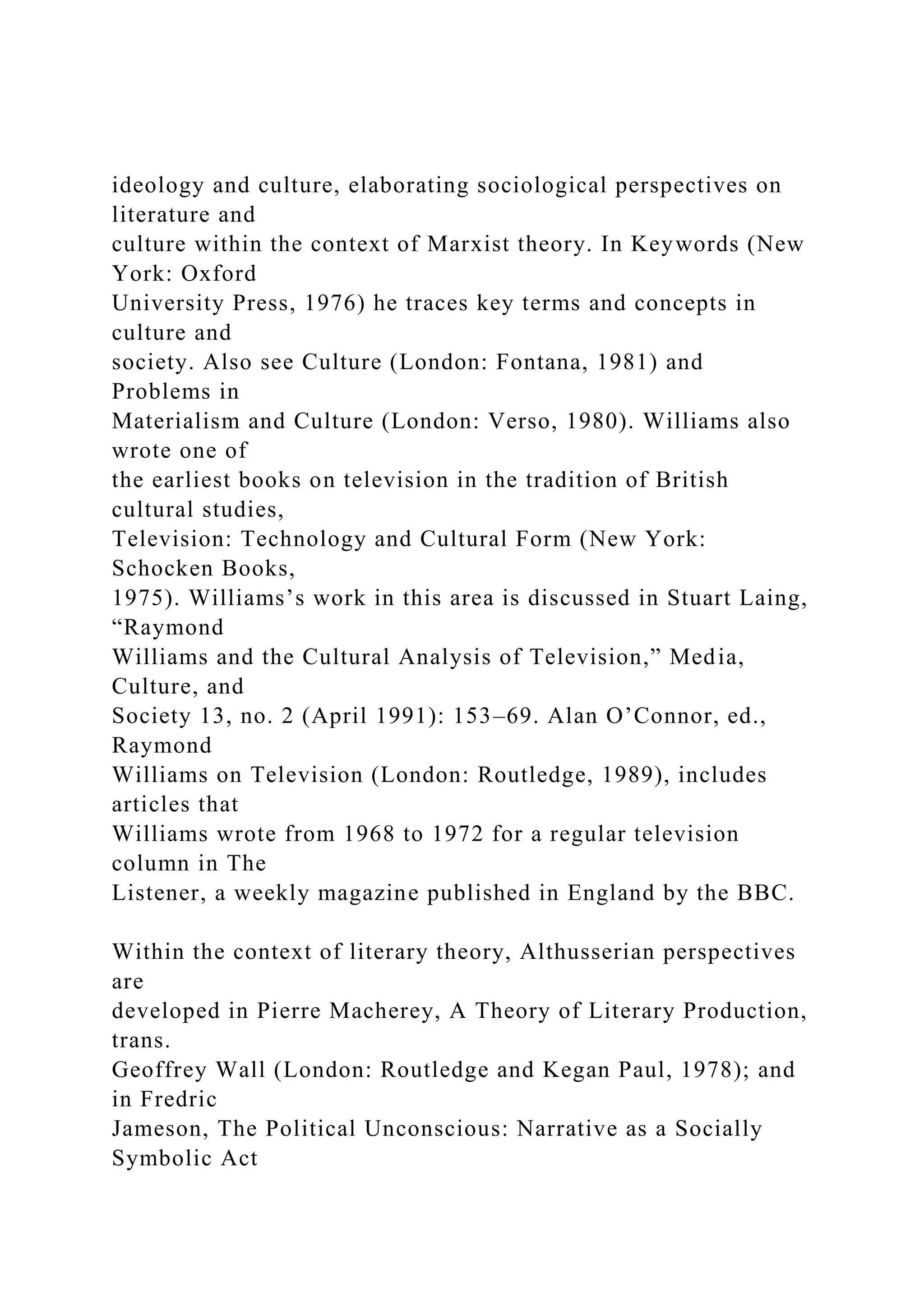 ideology and culture, elaborating sociological perspectives on
literature and
culture within the context of Marxist theory. In Keywords (New
York: Oxford
University Press, 1976) he traces key terms and concepts in
culture and
society. Also see Culture (London: Fontana, 1981) and
Problems in
Materialism and Culture (London: Verso, 1980). Williams also
wrote one of
the earliest books on television in the tradition of British
cultural studies,
Television: Technology and Cultural Form (New York:
Schocken Books,
1975). Williams’s work in this area is discussed in Stuart Laing,
“Raymond
Williams and the Cultural Analysis of Television,” Media,
Culture, and
Society 13, no. 2 (April 1991): 153–69. Alan O’Connor, ed.,
Raymond
Williams on Television (London: Routledge, 1989), includes
articles that
Williams wrote from 1968 to 1972 for a regular television
column in The
Listener, a weekly magazine published in England by the BBC.
Within the context of literary theory, Althusserian perspectives
are
developed in Pierre Macherey, A Theory of Literary Production,
trans.
Geoffrey Wall (London: Routledge and Kegan Paul, 1978); and
in Fredric
Jameson, The Political Unconscious: Narrative as a Socially
Symbolic Act
 