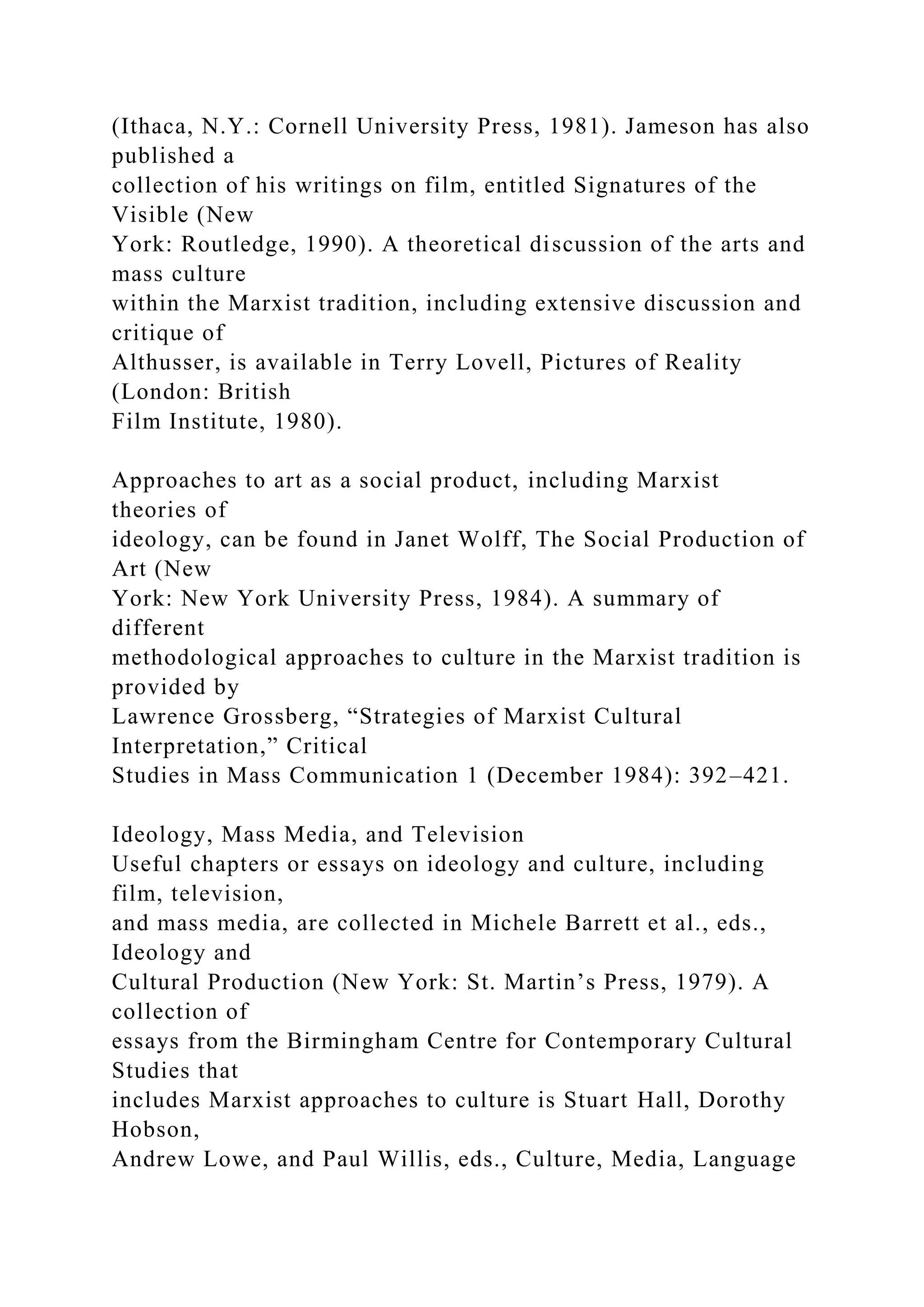 (Ithaca, N.Y.: Cornell University Press, 1981). Jameson has also
published a
collection of his writings on film, entitled Signatures of the
Visible (New
York: Routledge, 1990). A theoretical discussion of the arts and
mass culture
within the Marxist tradition, including extensive discussion and
critique of
Althusser, is available in Terry Lovell, Pictures of Reality
(London: British
Film Institute, 1980).
Approaches to art as a social product, including Marxist
theories of
ideology, can be found in Janet Wolff, The Social Production of
Art (New
York: New York University Press, 1984). A summary of
different
methodological approaches to culture in the Marxist tradition is
provided by
Lawrence Grossberg, “Strategies of Marxist Cultural
Interpretation,” Critical
Studies in Mass Communication 1 (December 1984): 392–421.
Ideology, Mass Media, and Television
Useful chapters or essays on ideology and culture, including
film, television,
and mass media, are collected in Michele Barrett et al., eds.,
Ideology and
Cultural Production (New York: St. Martin’s Press, 1979). A
collection of
essays from the Birmingham Centre for Contemporary Cultural
Studies that
includes Marxist approaches to culture is Stuart Hall, Dorothy
Hobson,
Andrew Lowe, and Paul Willis, eds., Culture, Media, Language
 