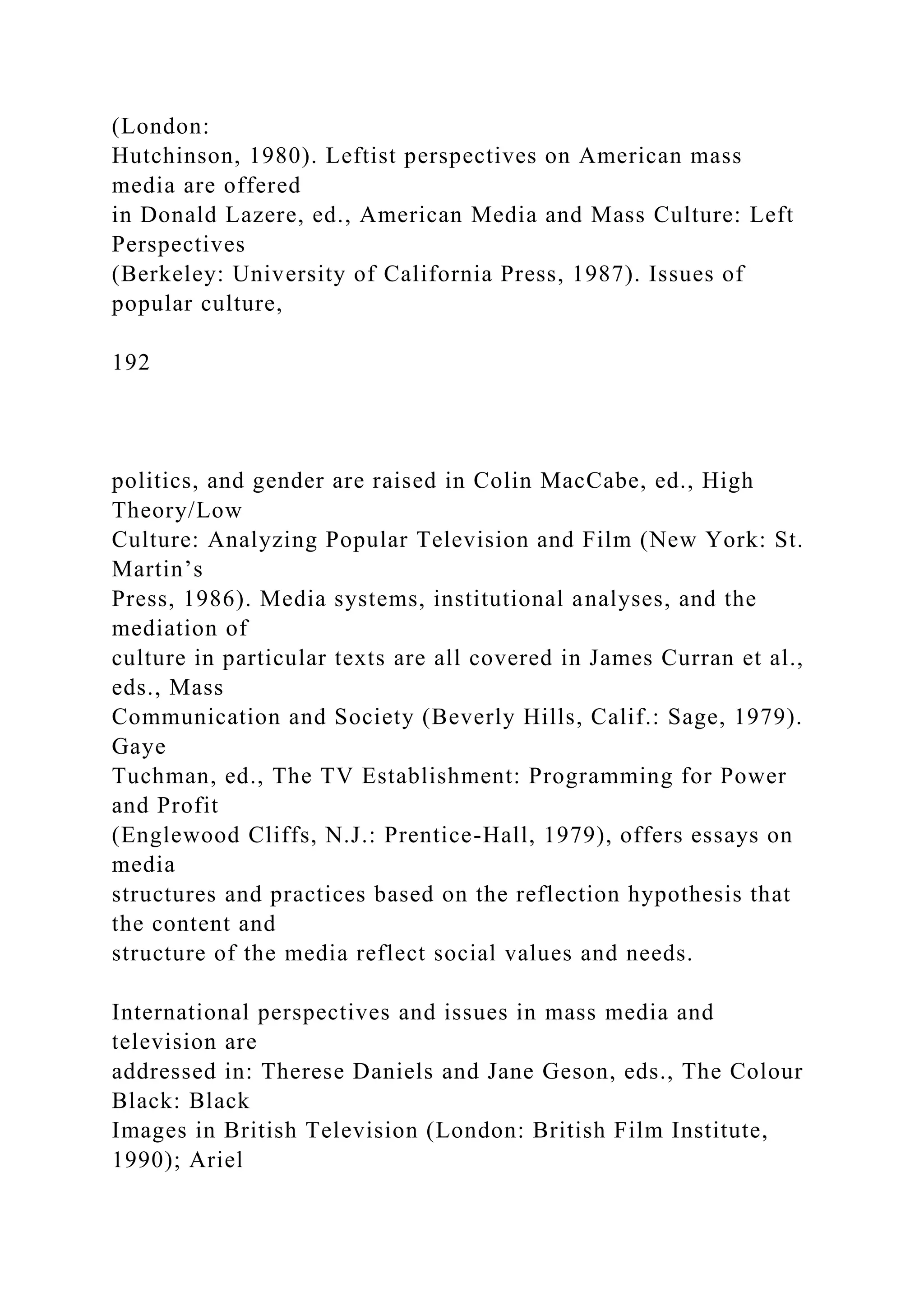(London:
Hutchinson, 1980). Leftist perspectives on American mass
media are offered
in Donald Lazere, ed., American Media and Mass Culture: Left
Perspectives
(Berkeley: University of California Press, 1987). Issues of
popular culture,
192
politics, and gender are raised in Colin MacCabe, ed., High
Theory/Low
Culture: Analyzing Popular Television and Film (New York: St.
Martin’s
Press, 1986). Media systems, institutional analyses, and the
mediation of
culture in particular texts are all covered in James Curran et al.,
eds., Mass
Communication and Society (Beverly Hills, Calif.: Sage, 1979).
Gaye
Tuchman, ed., The TV Establishment: Programming for Power
and Profit
(Englewood Cliffs, N.J.: Prentice-Hall, 1979), offers essays on
media
structures and practices based on the reflection hypothesis that
the content and
structure of the media reflect social values and needs.
International perspectives and issues in mass media and
television are
addressed in: Therese Daniels and Jane Geson, eds., The Colour
Black: Black
Images in British Television (London: British Film Institute,
1990); Ariel
 