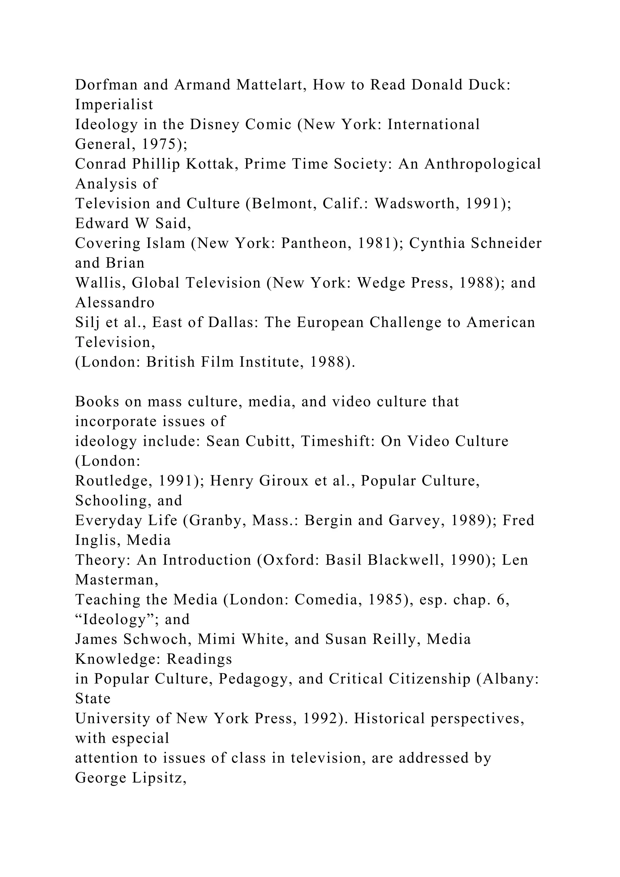 Dorfman and Armand Mattelart, How to Read Donald Duck:
Imperialist
Ideology in the Disney Comic (New York: International
General, 1975);
Conrad Phillip Kottak, Prime Time Society: An Anthropological
Analysis of
Television and Culture (Belmont, Calif.: Wadsworth, 1991);
Edward W Said,
Covering Islam (New York: Pantheon, 1981); Cynthia Schneider
and Brian
Wallis, Global Television (New York: Wedge Press, 1988); and
Alessandro
Silj et al., East of Dallas: The European Challenge to American
Television,
(London: British Film Institute, 1988).
Books on mass culture, media, and video culture that
incorporate issues of
ideology include: Sean Cubitt, Timeshift: On Video Culture
(London:
Routledge, 1991); Henry Giroux et al., Popular Culture,
Schooling, and
Everyday Life (Granby, Mass.: Bergin and Garvey, 1989); Fred
Inglis, Media
Theory: An Introduction (Oxford: Basil Blackwell, 1990); Len
Masterman,
Teaching the Media (London: Comedia, 1985), esp. chap. 6,
“Ideology”; and
James Schwoch, Mimi White, and Susan Reilly, Media
Knowledge: Readings
in Popular Culture, Pedagogy, and Critical Citizenship (Albany:
State
University of New York Press, 1992). Historical perspectives,
with especial
attention to issues of class in television, are addressed by
George Lipsitz,
 