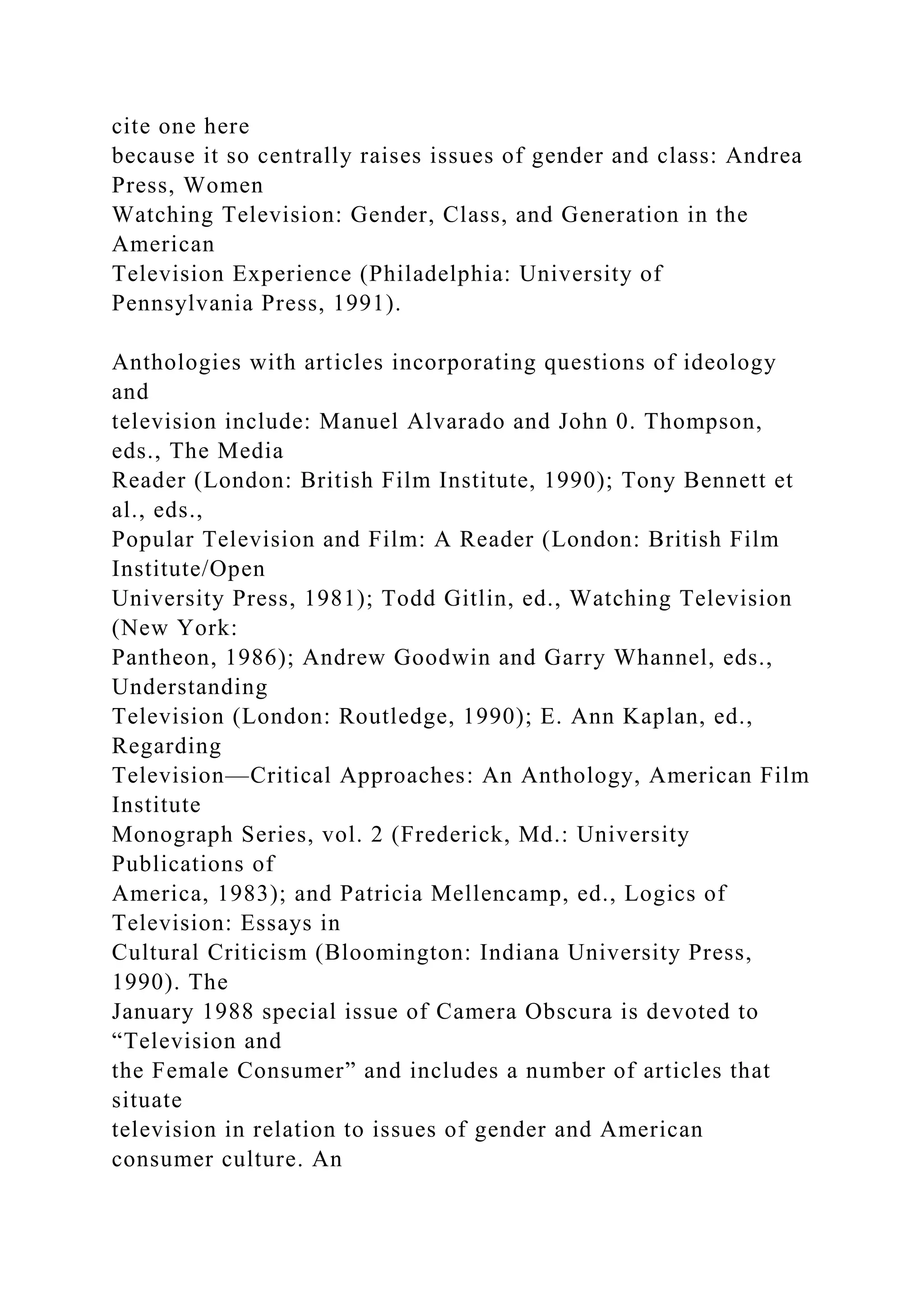 cite one here
because it so centrally raises issues of gender and class: Andrea
Press, Women
Watching Television: Gender, Class, and Generation in the
American
Television Experience (Philadelphia: University of
Pennsylvania Press, 1991).
Anthologies with articles incorporating questions of ideology
and
television include: Manuel Alvarado and John 0. Thompson,
eds., The Media
Reader (London: British Film Institute, 1990); Tony Bennett et
al., eds.,
Popular Television and Film: A Reader (London: British Film
Institute/Open
University Press, 1981); Todd Gitlin, ed., Watching Television
(New York:
Pantheon, 1986); Andrew Goodwin and Garry Whannel, eds.,
Understanding
Television (London: Routledge, 1990); E. Ann Kaplan, ed.,
Regarding
Television—Critical Approaches: An Anthology, American Film
Institute
Monograph Series, vol. 2 (Frederick, Md.: University
Publications of
America, 1983); and Patricia Mellencamp, ed., Logics of
Television: Essays in
Cultural Criticism (Bloomington: Indiana University Press,
1990). The
January 1988 special issue of Camera Obscura is devoted to
“Television and
the Female Consumer” and includes a number of articles that
situate
television in relation to issues of gender and American
consumer culture. An
 
