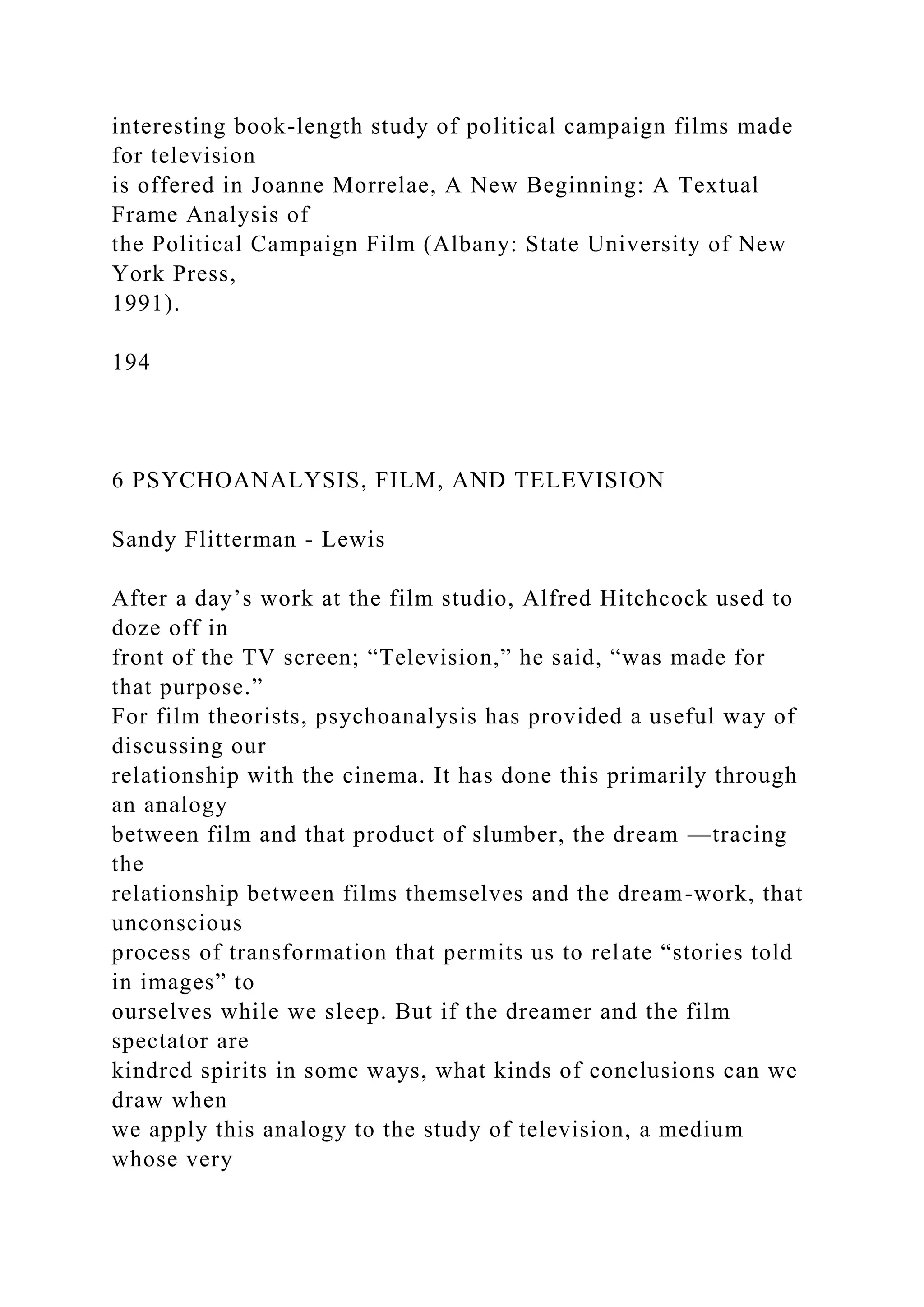 interesting book-length study of political campaign films made
for television
is offered in Joanne Morrelae, A New Beginning: A Textual
Frame Analysis of
the Political Campaign Film (Albany: State University of New
York Press,
1991).
194
6 PSYCHOANALYSIS, FILM, AND TELEVISION
Sandy Flitterman - Lewis
After a day’s work at the film studio, Alfred Hitchcock used to
doze off in
front of the TV screen; “Television,” he said, “was made for
that purpose.”
For film theorists, psychoanalysis has provided a useful way of
discussing our
relationship with the cinema. It has done this primarily through
an analogy
between film and that product of slumber, the dream —tracing
the
relationship between films themselves and the dream-work, that
unconscious
process of transformation that permits us to relate “stories told
in images” to
ourselves while we sleep. But if the dreamer and the film
spectator are
kindred spirits in some ways, what kinds of conclusions can we
draw when
we apply this analogy to the study of television, a medium
whose very
 