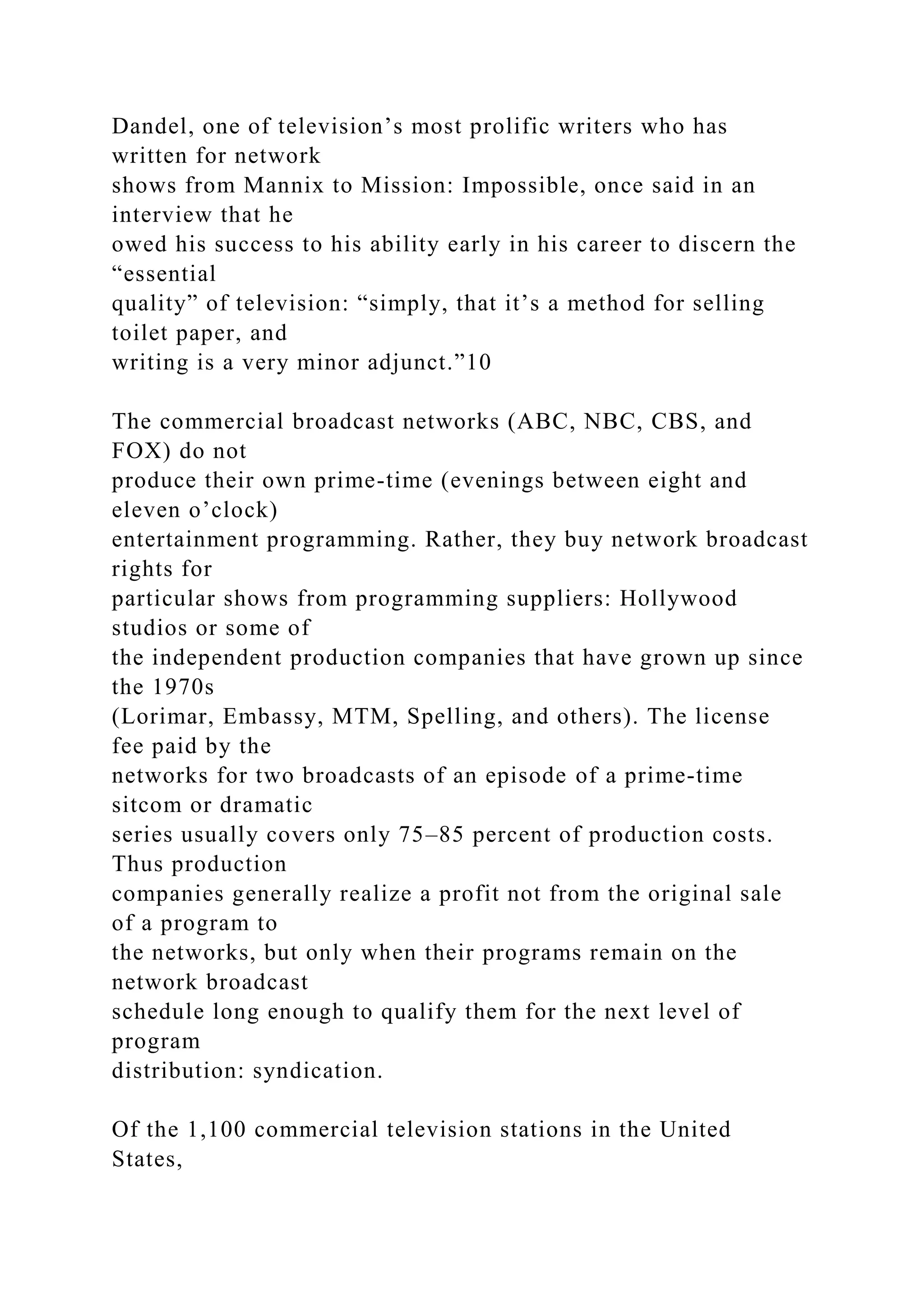Dandel, one of television’s most prolific writers who has
written for network
shows from Mannix to Mission: Impossible, once said in an
interview that he
owed his success to his ability early in his career to discern the
“essential
quality” of television: “simply, that it’s a method for selling
toilet paper, and
writing is a very minor adjunct.”10
The commercial broadcast networks (ABC, NBC, CBS, and
FOX) do not
produce their own prime-time (evenings between eight and
eleven o’clock)
entertainment programming. Rather, they buy network broadcast
rights for
particular shows from programming suppliers: Hollywood
studios or some of
the independent production companies that have grown up since
the 1970s
(Lorimar, Embassy, MTM, Spelling, and others). The license
fee paid by the
networks for two broadcasts of an episode of a prime-time
sitcom or dramatic
series usually covers only 75–85 percent of production costs.
Thus production
companies generally realize a profit not from the original sale
of a program to
the networks, but only when their programs remain on the
network broadcast
schedule long enough to qualify them for the next level of
program
distribution: syndication.
Of the 1,100 commercial television stations in the United
States,
 