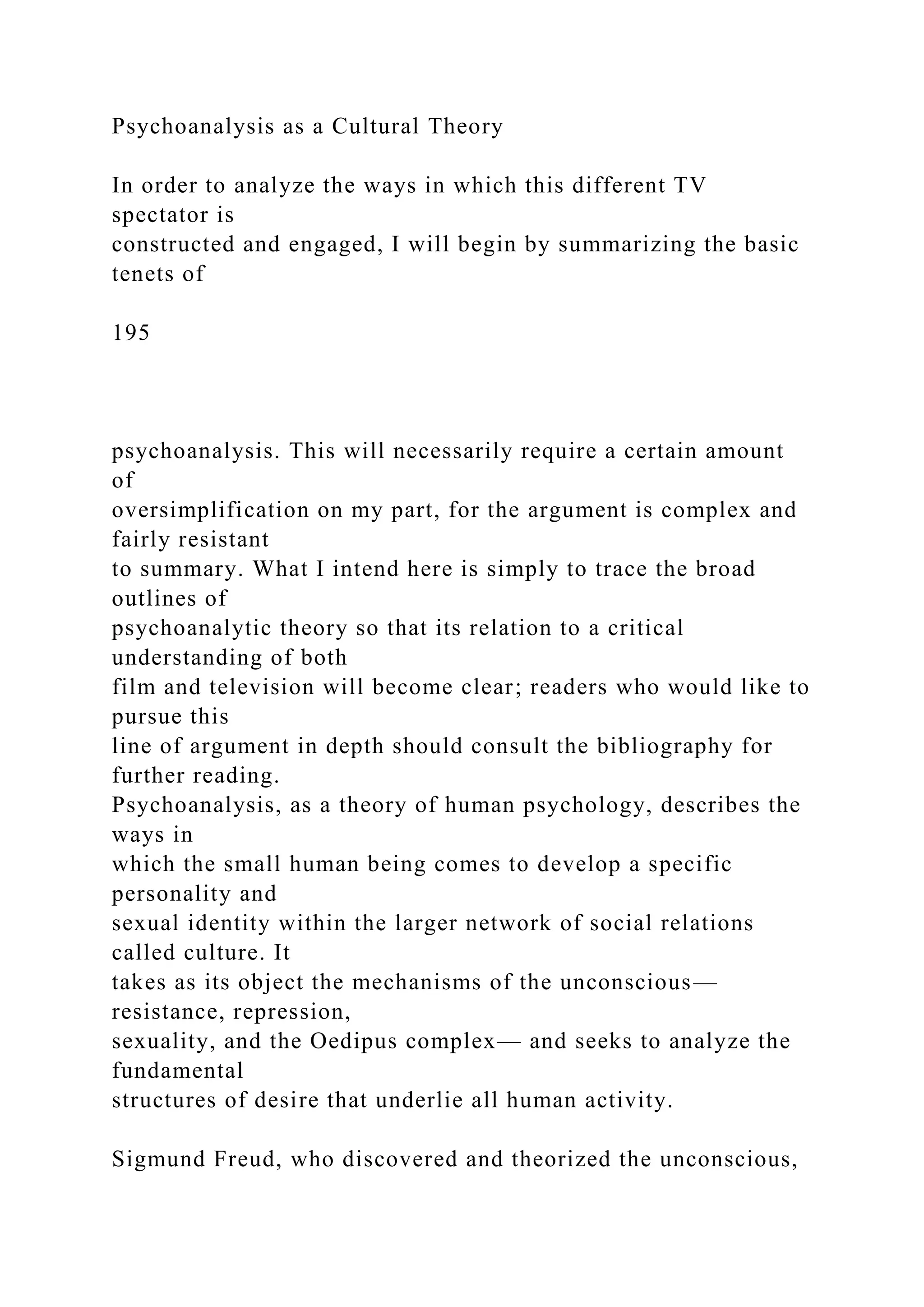 Psychoanalysis as a Cultural Theory
In order to analyze the ways in which this different TV
spectator is
constructed and engaged, I will begin by summarizing the basic
tenets of
195
psychoanalysis. This will necessarily require a certain amount
of
oversimplification on my part, for the argument is complex and
fairly resistant
to summary. What I intend here is simply to trace the broad
outlines of
psychoanalytic theory so that its relation to a critical
understanding of both
film and television will become clear; readers who would like to
pursue this
line of argument in depth should consult the bibliography for
further reading.
Psychoanalysis, as a theory of human psychology, describes the
ways in
which the small human being comes to develop a specific
personality and
sexual identity within the larger network of social relations
called culture. It
takes as its object the mechanisms of the unconscious—
resistance, repression,
sexuality, and the Oedipus complex— and seeks to analyze the
fundamental
structures of desire that underlie all human activity.
Sigmund Freud, who discovered and theorized the unconscious,
 