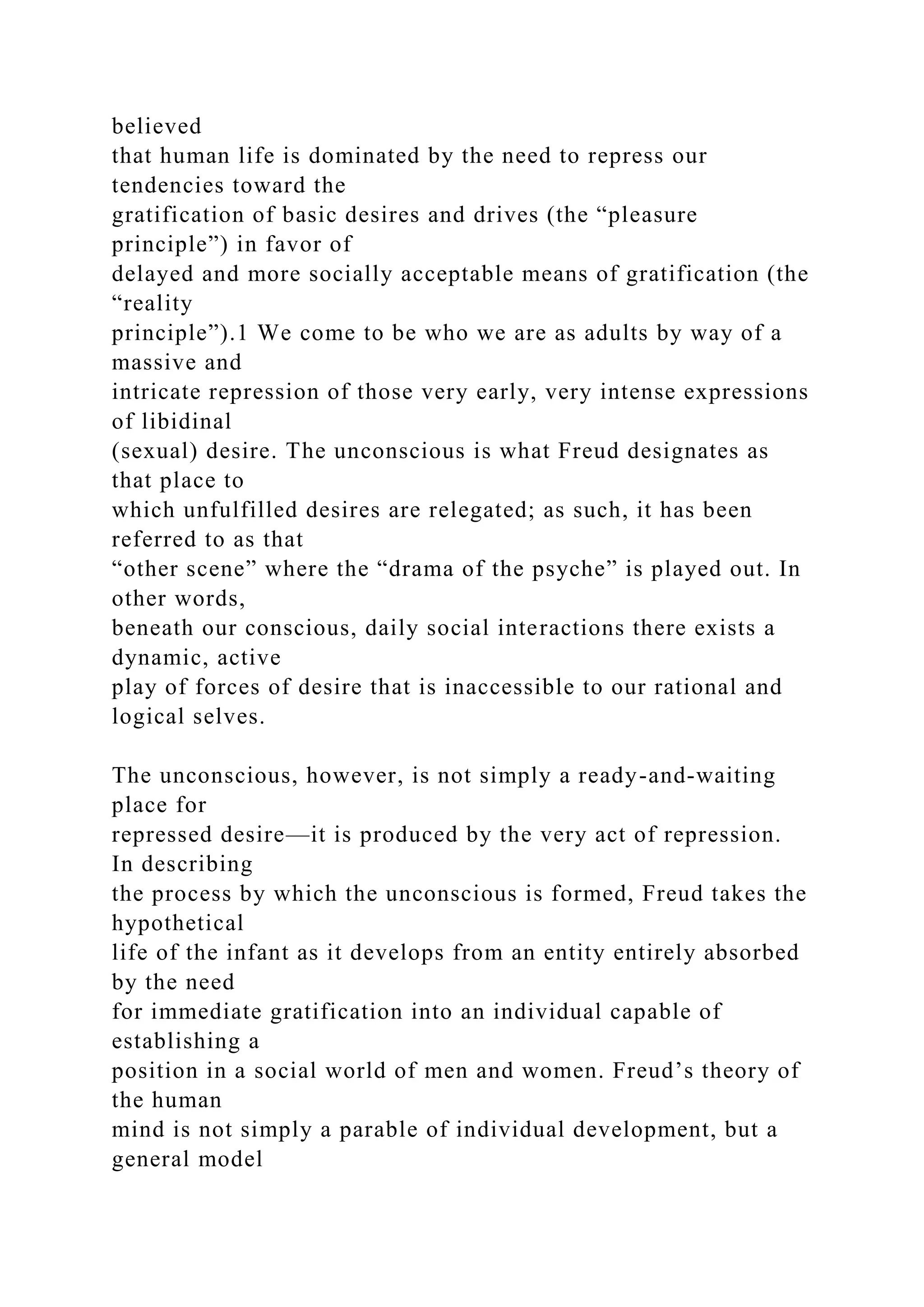 believed
that human life is dominated by the need to repress our
tendencies toward the
gratification of basic desires and drives (the “pleasure
principle”) in favor of
delayed and more socially acceptable means of gratification (the
“reality
principle”).1 We come to be who we are as adults by way of a
massive and
intricate repression of those very early, very intense expressions
of libidinal
(sexual) desire. The unconscious is what Freud designates as
that place to
which unfulfilled desires are relegated; as such, it has been
referred to as that
“other scene” where the “drama of the psyche” is played out. In
other words,
beneath our conscious, daily social interactions there exists a
dynamic, active
play of forces of desire that is inaccessible to our rational and
logical selves.
The unconscious, however, is not simply a ready-and-waiting
place for
repressed desire—it is produced by the very act of repression.
In describing
the process by which the unconscious is formed, Freud takes the
hypothetical
life of the infant as it develops from an entity entirely absorbed
by the need
for immediate gratification into an individual capable of
establishing a
position in a social world of men and women. Freud’s theory of
the human
mind is not simply a parable of individual development, but a
general model
 