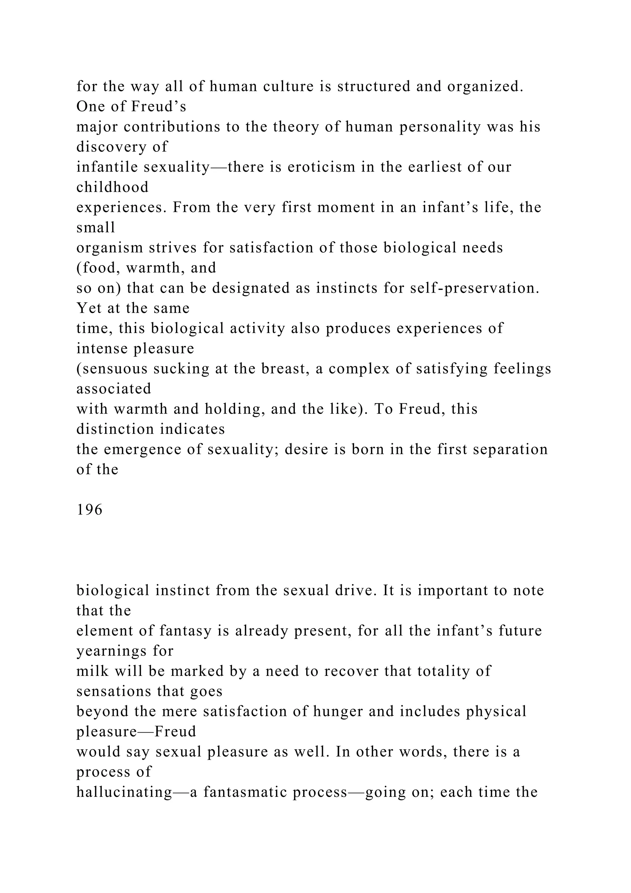 for the way all of human culture is structured and organized.
One of Freud’s
major contributions to the theory of human personality was his
discovery of
infantile sexuality—there is eroticism in the earliest of our
childhood
experiences. From the very first moment in an infant’s life, the
small
organism strives for satisfaction of those biological needs
(food, warmth, and
so on) that can be designated as instincts for self-preservation.
Yet at the same
time, this biological activity also produces experiences of
intense pleasure
(sensuous sucking at the breast, a complex of satisfying feelings
associated
with warmth and holding, and the like). To Freud, this
distinction indicates
the emergence of sexuality; desire is born in the first separation
of the
196
biological instinct from the sexual drive. It is important to note
that the
element of fantasy is already present, for all the infant’s future
yearnings for
milk will be marked by a need to recover that totality of
sensations that goes
beyond the mere satisfaction of hunger and includes physical
pleasure—Freud
would say sexual pleasure as well. In other words, there is a
process of
hallucinating—a fantasmatic process—going on; each time the
 