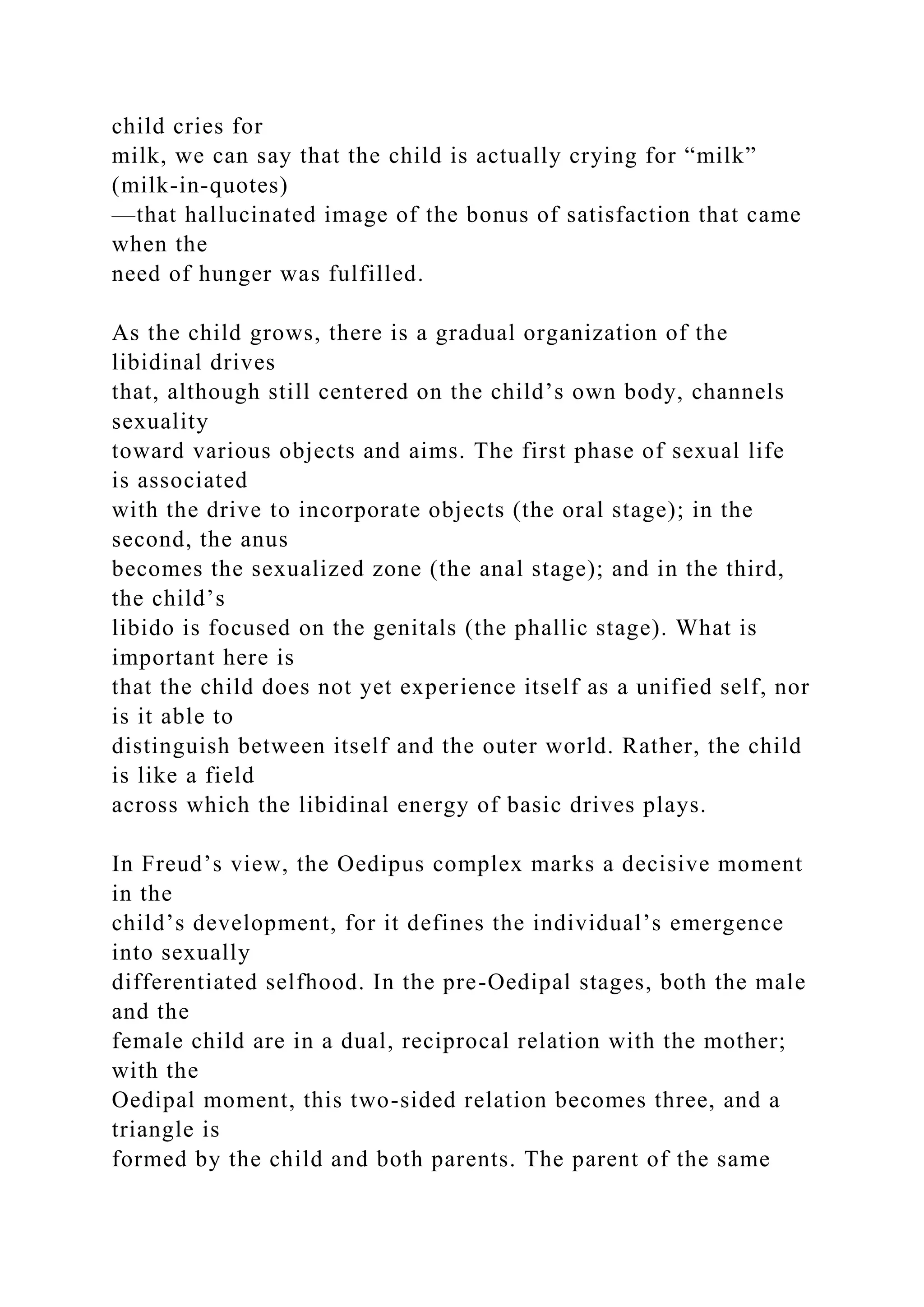 child cries for
milk, we can say that the child is actually crying for “milk”
(milk-in-quotes)
—that hallucinated image of the bonus of satisfaction that came
when the
need of hunger was fulfilled.
As the child grows, there is a gradual organization of the
libidinal drives
that, although still centered on the child’s own body, channels
sexuality
toward various objects and aims. The first phase of sexual life
is associated
with the drive to incorporate objects (the oral stage); in the
second, the anus
becomes the sexualized zone (the anal stage); and in the third,
the child’s
libido is focused on the genitals (the phallic stage). What is
important here is
that the child does not yet experience itself as a unified self, nor
is it able to
distinguish between itself and the outer world. Rather, the child
is like a field
across which the libidinal energy of basic drives plays.
In Freud’s view, the Oedipus complex marks a decisive moment
in the
child’s development, for it defines the individual’s emergence
into sexually
differentiated selfhood. In the pre-Oedipal stages, both the male
and the
female child are in a dual, reciprocal relation with the mother;
with the
Oedipal moment, this two-sided relation becomes three, and a
triangle is
formed by the child and both parents. The parent of the same
 