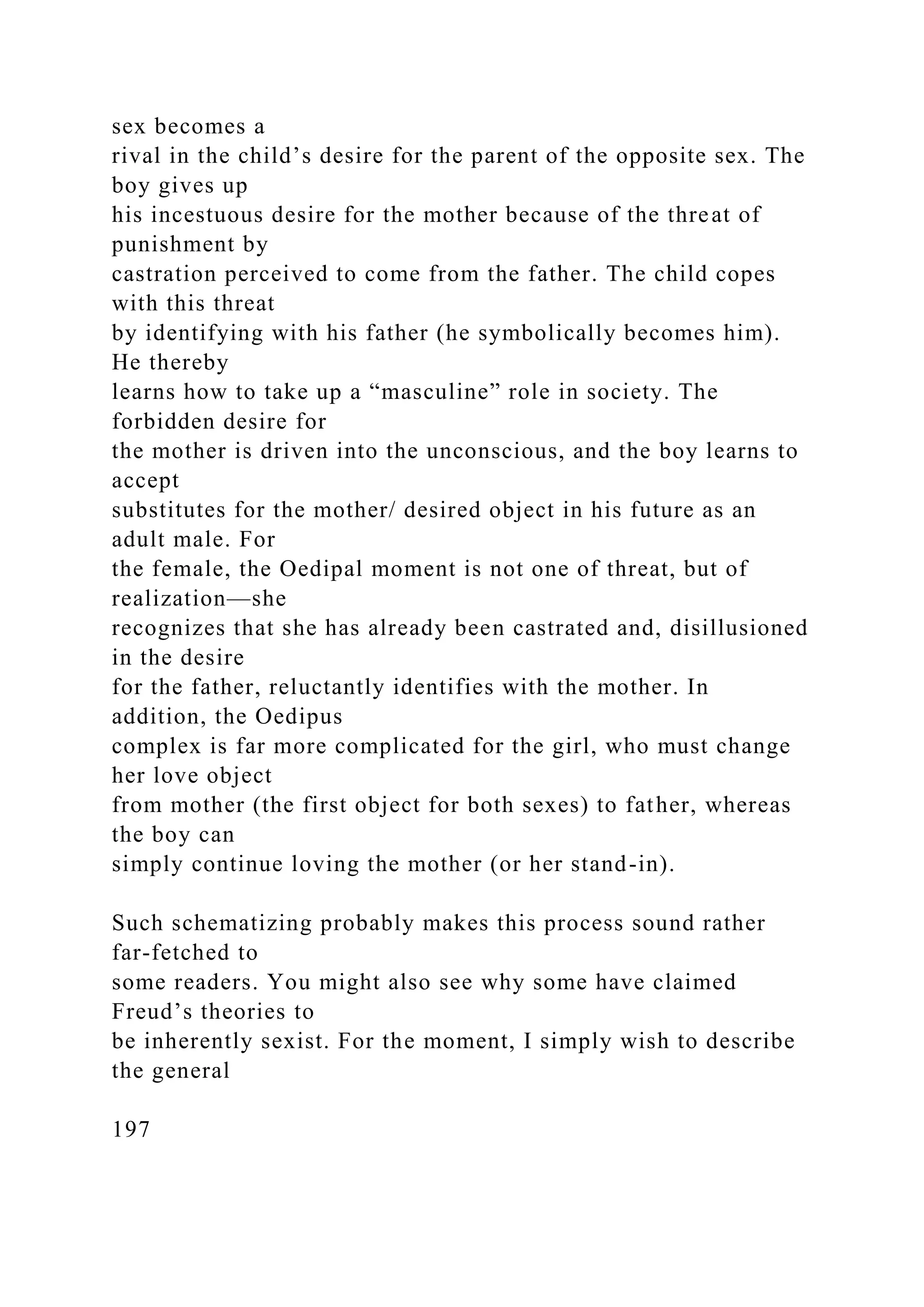 sex becomes a
rival in the child’s desire for the parent of the opposite sex. The
boy gives up
his incestuous desire for the mother because of the threat of
punishment by
castration perceived to come from the father. The child copes
with this threat
by identifying with his father (he symbolically becomes him).
He thereby
learns how to take up a “masculine” role in society. The
forbidden desire for
the mother is driven into the unconscious, and the boy learns to
accept
substitutes for the mother/ desired object in his future as an
adult male. For
the female, the Oedipal moment is not one of threat, but of
realization—she
recognizes that she has already been castrated and, disillusioned
in the desire
for the father, reluctantly identifies with the mother. In
addition, the Oedipus
complex is far more complicated for the girl, who must change
her love object
from mother (the first object for both sexes) to father, whereas
the boy can
simply continue loving the mother (or her stand-in).
Such schematizing probably makes this process sound rather
far-fetched to
some readers. You might also see why some have claimed
Freud’s theories to
be inherently sexist. For the moment, I simply wish to describe
the general
197
 