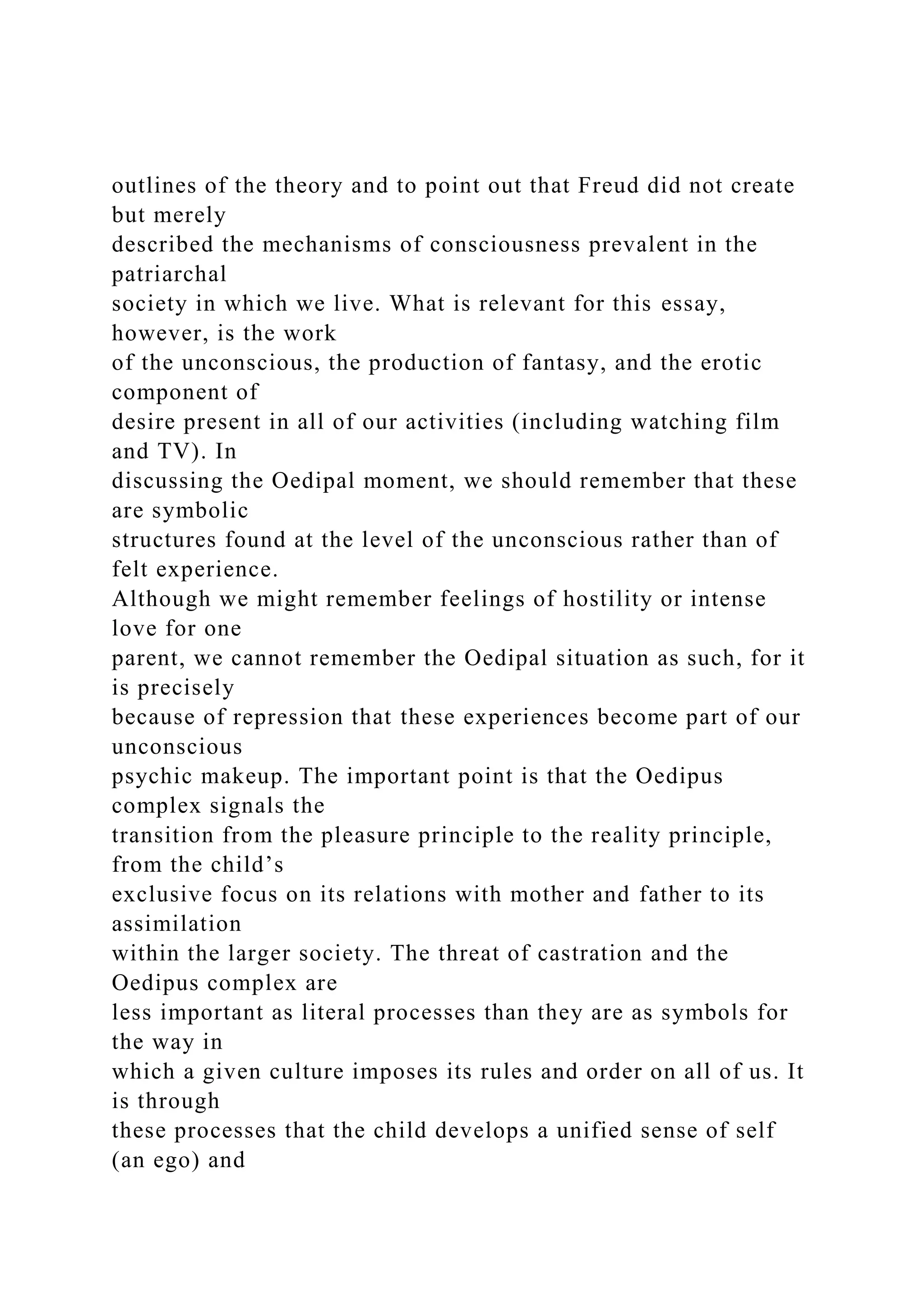 outlines of the theory and to point out that Freud did not create
but merely
described the mechanisms of consciousness prevalent in the
patriarchal
society in which we live. What is relevant for this essay,
however, is the work
of the unconscious, the production of fantasy, and the erotic
component of
desire present in all of our activities (including watching film
and TV). In
discussing the Oedipal moment, we should remember that these
are symbolic
structures found at the level of the unconscious rather than of
felt experience.
Although we might remember feelings of hostility or intense
love for one
parent, we cannot remember the Oedipal situation as such, for it
is precisely
because of repression that these experiences become part of our
unconscious
psychic makeup. The important point is that the Oedipus
complex signals the
transition from the pleasure principle to the reality principle,
from the child’s
exclusive focus on its relations with mother and father to its
assimilation
within the larger society. The threat of castration and the
Oedipus complex are
less important as literal processes than they are as symbols for
the way in
which a given culture imposes its rules and order on all of us. It
is through
these processes that the child develops a unified sense of self
(an ego) and
 