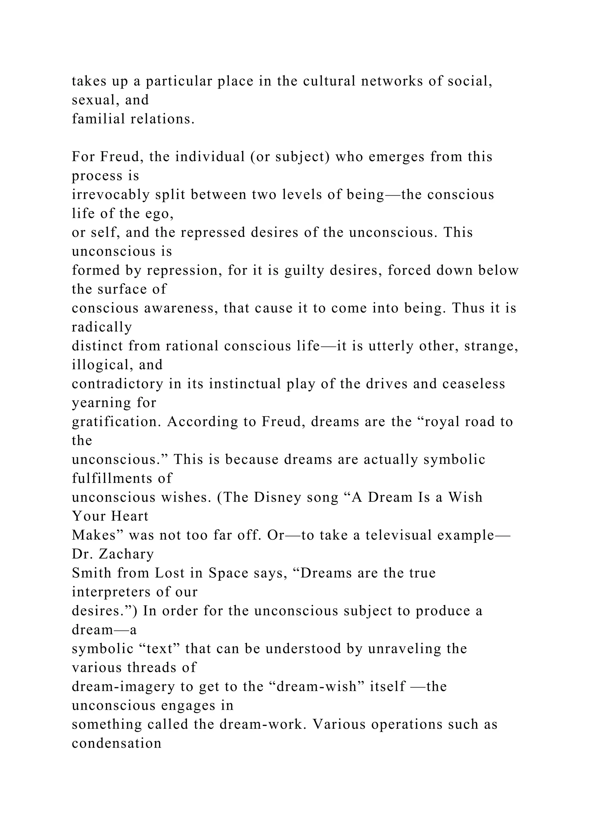 takes up a particular place in the cultural networks of social,
sexual, and
familial relations.
For Freud, the individual (or subject) who emerges from this
process is
irrevocably split between two levels of being—the conscious
life of the ego,
or self, and the repressed desires of the unconscious. This
unconscious is
formed by repression, for it is guilty desires, forced down below
the surface of
conscious awareness, that cause it to come into being. Thus it is
radically
distinct from rational conscious life—it is utterly other, strange,
illogical, and
contradictory in its instinctual play of the drives and ceaseless
yearning for
gratification. According to Freud, dreams are the “royal road to
the
unconscious.” This is because dreams are actually symbolic
fulfillments of
unconscious wishes. (The Disney song “A Dream Is a Wish
Your Heart
Makes” was not too far off. Or—to take a televisual example—
Dr. Zachary
Smith from Lost in Space says, “Dreams are the true
interpreters of our
desires.”) In order for the unconscious subject to produce a
dream—a
symbolic “text” that can be understood by unraveling the
various threads of
dream-imagery to get to the “dream-wish” itself —the
unconscious engages in
something called the dream-work. Various operations such as
condensation
 